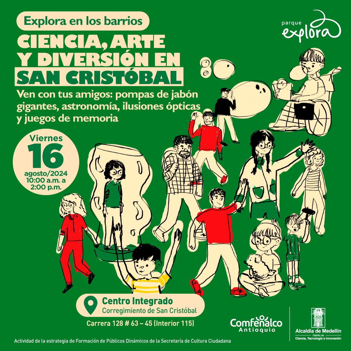 Ilustración. Sobre un fondo verde hay ilustradas muchas personas de edades y géneros diversos, caminando, inflando burbujas de jabón, saludando. Arriba un texto: "Explora en los barrios. Ciencia y diversión en San Cristóbal. Ven con tus amigos: giros locos, pompas de jabón gigantes, puentes sin tornillos y otras experiencias de la Física y el arte Viernes 16 de agosto de 2024,  10:00 p.m. - 2:00 p.m.   Centro Integrado - corregimiento de San Cristóbal. Carrera 128 # 63 – 45 (Interior 115) Actividad para los integrantes de la institución"