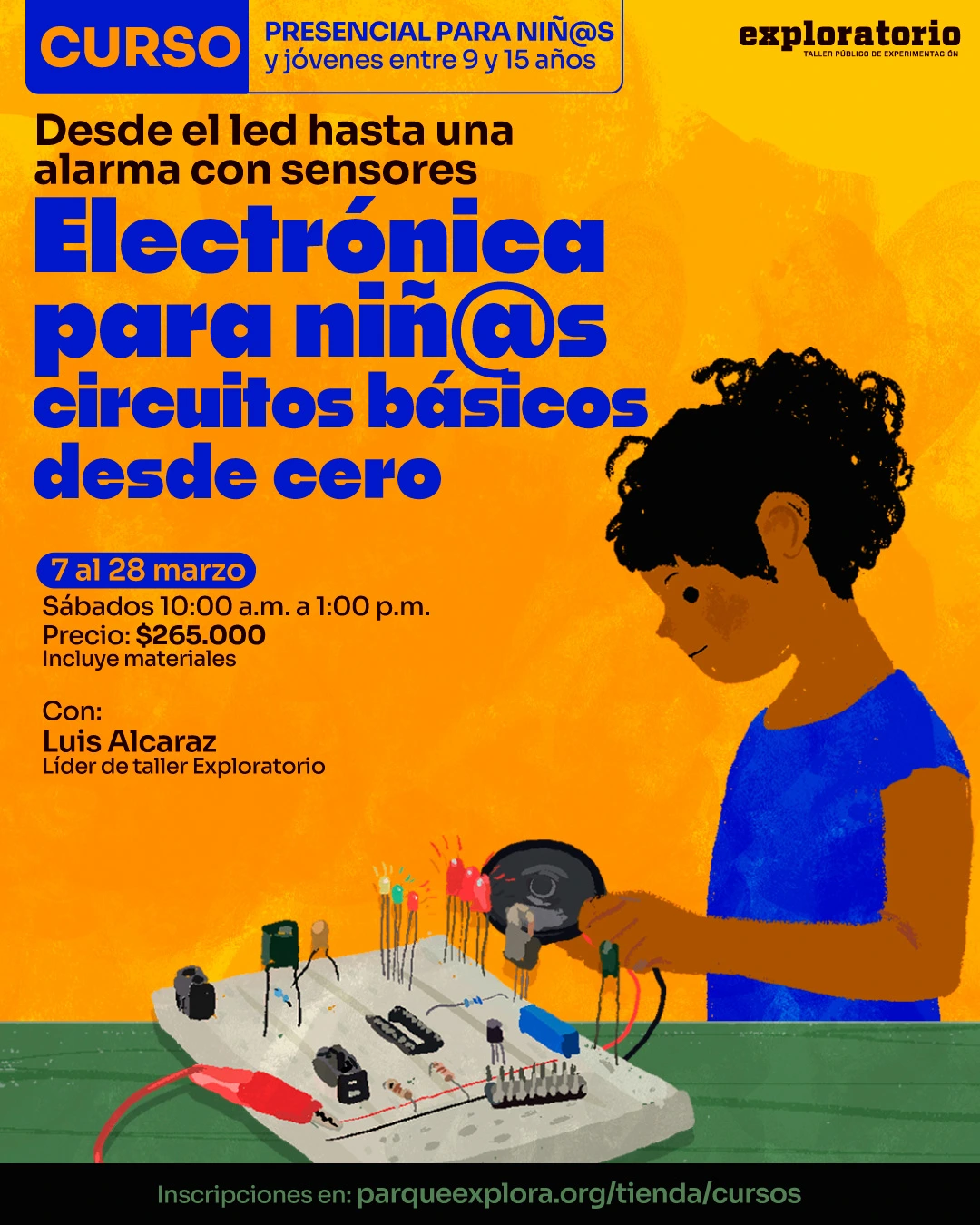 Ilustración. Sobre un fondo amarillo con textura, se observa a un niño de perfil trabajando sobre una mesa con una placa de pruebas que tiene cables, luces, resistencias y otros componentes electrónicos, mientras sostiene una herramienta circular. En la parte superior hay un texto que dice: "Curso presencial para niñ@s y jóvenes entre nueve y quince años". Debajo, un texto que dice: "Desde el led hasta una alarma con sensores". En el centro hay un texto grande que dice: "Electrónica para niñ@s. Circuitos básicos desde cero". Más abajo, un texto que dice: "Siete al veintiocho de marzo. Sábados diez de la mañana a una de la tarde. Precio: doscientos sesenta y cinco mil. Incluye materiales". En la parte inferior hay un texto que dice: "Con: Luis Alcaraz. Líder de taller Exploratorio. Inscripciones en: parqueexplora punto org diagonal tienda diagonal cursos".