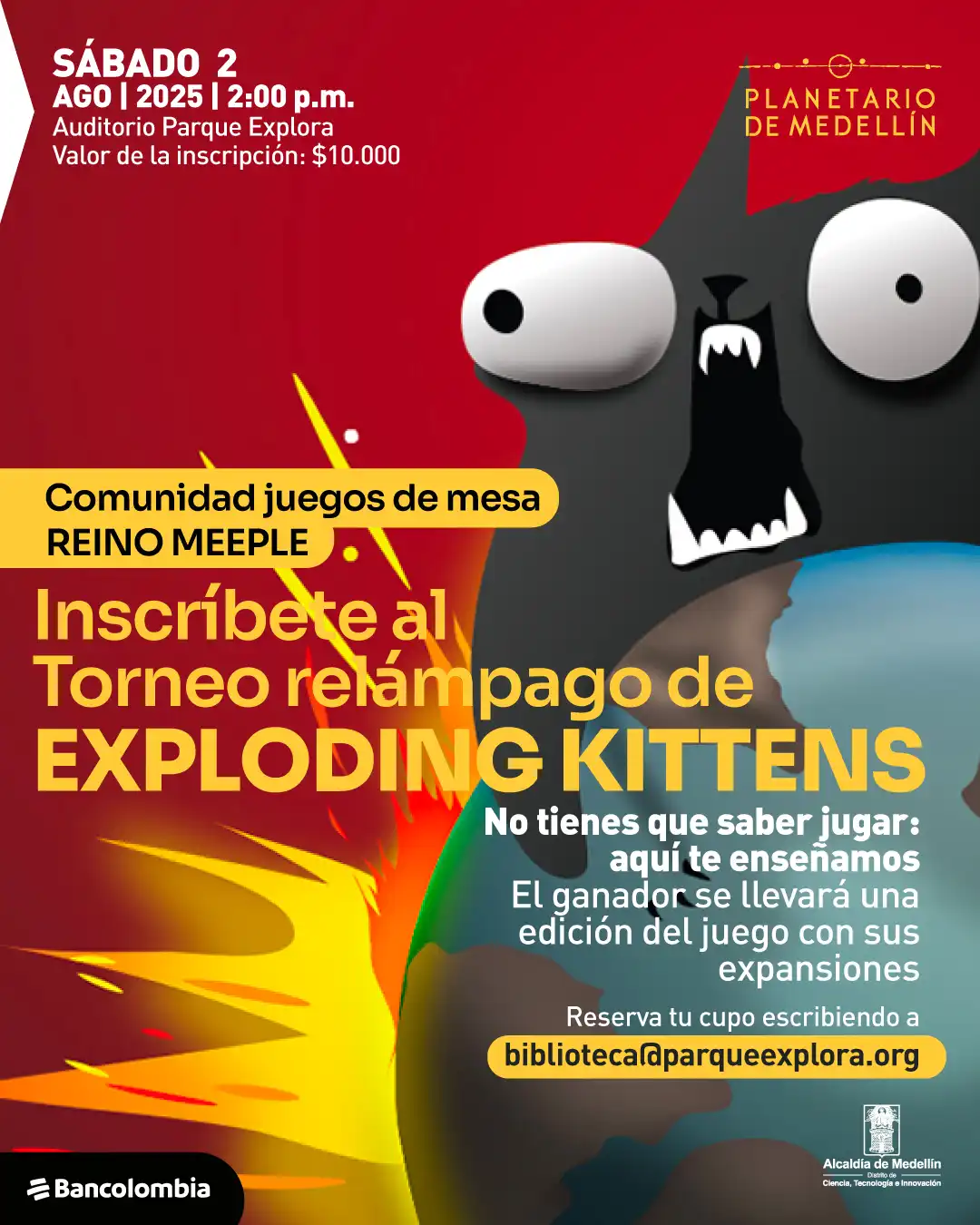 Ilustración. Sobre un fondo en degradado de rojo a azul con un efecto de explosión amarilla y naranja al centro, aparece un personaje con forma de gato de expresión alarmada, ojos abiertos y boca negra con dientes blancos puntiagudos. En la parte superior izquierda se lee: "Sábado 2 agosto 2025 a las 2:00 de la tarde. Auditorio Parque Explora. Valor de la inscripción: diez mil pesos". En la parte derecha, en la esquina superior, hay un texto: "Planetario de Medellín". En el centro, dentro de un recuadro amarillo, se lee: "Comunidad juegos de mesa Reino Meeple". Abajo, en letras grandes: "Inscríbete al Torneo relámpago de Exploding Kittens". A la derecha, el texto: "No tienes que saber jugar: aquí te enseñamos. El ganador se llevará una edición del juego con sus expansiones". Más abajo, dentro de un recuadro amarillo: "[biblioteca@parqueexplora.org](mailto:biblioteca@parqueexplora.org)". En la parte inferior izquierda se encuentra un recuadro negro con un texto blanco. En la parte inferior derecha, aparece un escudo y al lado un texto.