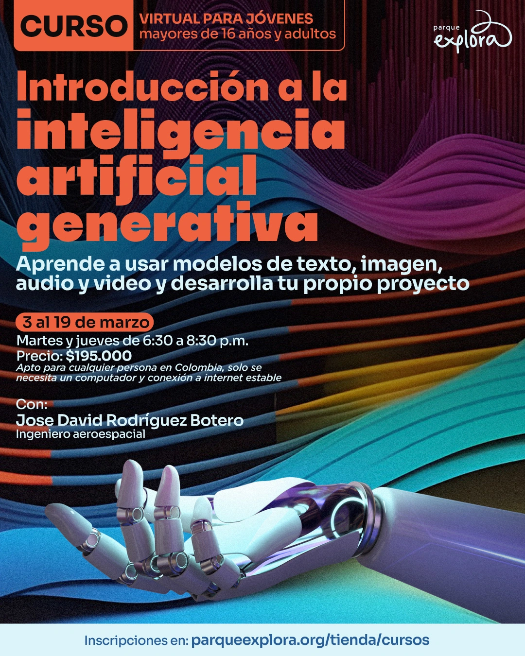 Ilustración. Sobre un fondo oscuro con ondas abstractas, se observa una mano robótica extendida. En la parte superior hay un texto que dice: "Curso virtual para jóvenes mayores de dieciséis años y adultos". En el centro hay un texto grande que dice: "Introducción a la inteligencia artificial generativa". Debajo, un texto que dice: "Aprende a usar modelos de texto, imagen, audio y video y desarrolla tu propio proyecto". Más abajo, un texto que dice: "Tres al diecinueve de marzo. Martes y jueves de seis y media a ocho y media de la noche. Precio: ciento noventa y cinco mil. Apto para cualquier persona en Colombia, solo se necesita un computador y conexión a internet estable". En la parte inferior hay un texto que dice: "Con: José David Rodríguez Botero, ingeniero aeroespacial. Inscripciones en: parqueexplora punto org diagonal tienda diagonal cursos".
