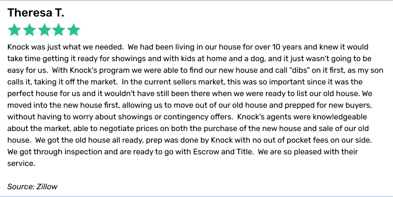 Theresa T., 5 stars. Knock was just what we needed. We had been living in our house for over 10 years and knew it would take timegetting it ready for showings and with kids at home and a dog, and it just wasn't going to be easy for us. With Knock's program we were able to find our new house and call