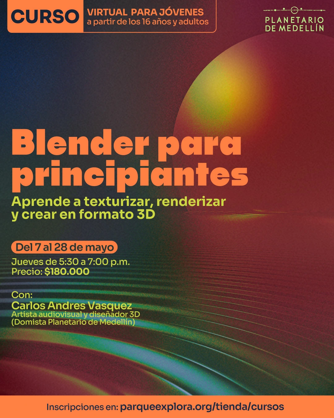 Ilustración digital. Sobre un fondo oscuro con franjas curvas y destellos, en la parte superior izquierda hay un recuadro con el texto: «Curso. Virtual para jóvenes a partir de los 16 años y adultos». Debajo dice: «Blender para principiantes». Más abajo dice: «Aprende a texturizar, renderizar y crear en formato 3D». En la parte media izquierda dice: «Del 7 al 28 de mayo». Debajo dice: «Jueves de 5:30 a 7:00 p. m. Precio: $180.000». Más abajo dice: «Con: Carlos Andres Vasquez. Artista audiovisual y diseñador 3D, Domista Planetario de Medellín». En la franja inferior dice: «Inscripciones en: parqueexplora.org/tienda/cursos».