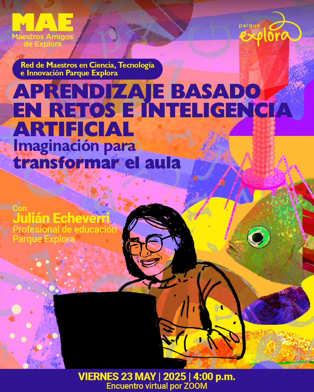 Ilustración. Sobre un fondo vibrante con tonos rosados, morados, naranjas, amarillos y azules, se encuentran formas geométricas, símbolos científicos, estrellas, letras y figuras abstractas. A la derecha se observa un pez verde y una figura similar a un virus bacteriófago con una cápside roja. En el centro inferior aparece una persona con gafas y cabello oscuro, sonriendo mientras usa un computador portátil. En la parte superior izquierda se lee: "MAE Maestros Amigos de Explora". Debajo, un recuadro contiene el texto: "Red de Maestros en Ciencia, Tecnología e Innovación Parque Explora". En el centro se destaca: "Aprendizaje basado en retos e inteligencia artificial. Imaginación para transformar el aula". En la parte inferior izquierda se lee: "Con: Julián Echeverri, profesional de educación Parque Explora". En la franja inferior, el texto: "Viernes 23 de mayo de 2025 a las cuatro de la tarde. Encuentro virtual por Zoom".