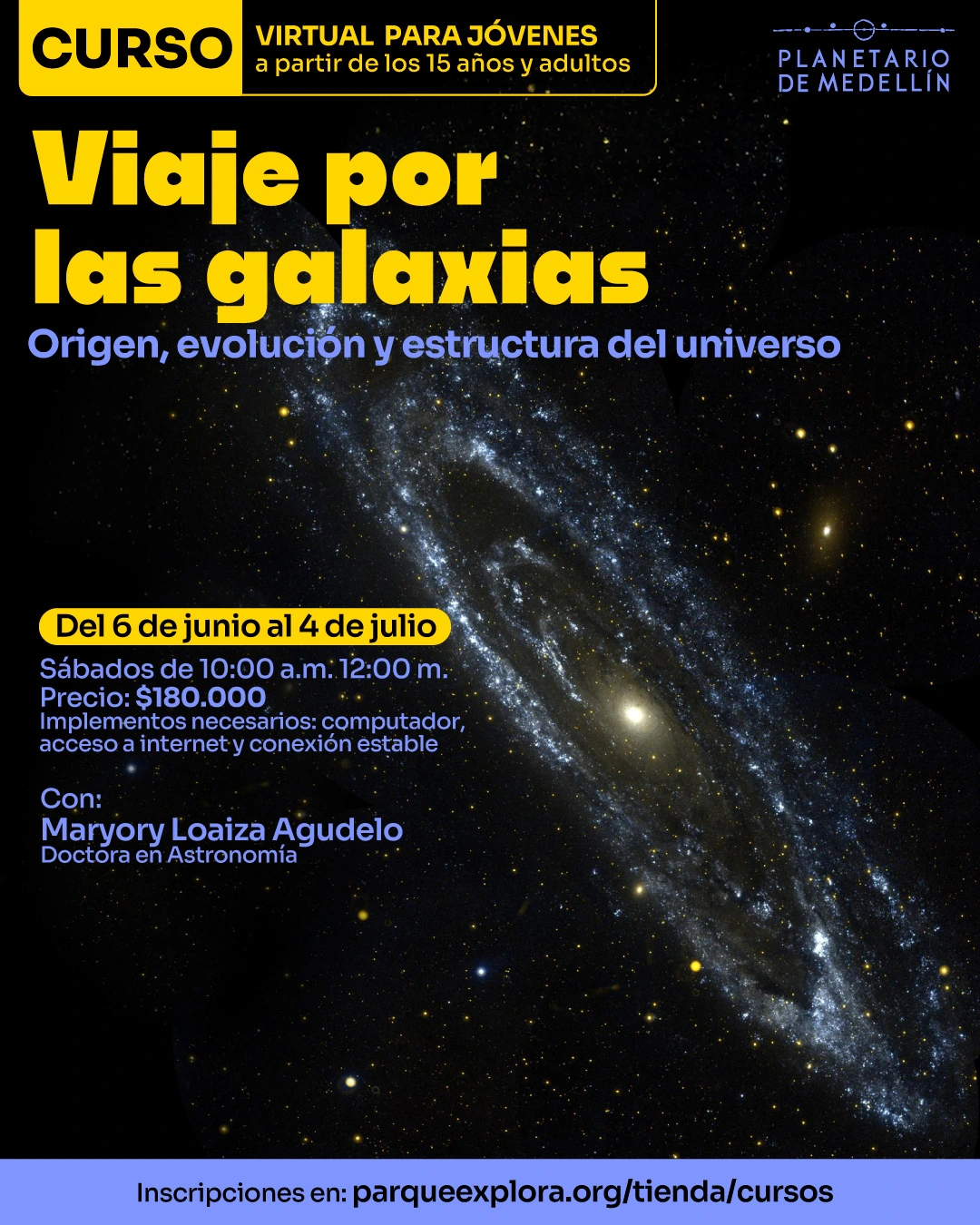 Fotografía astronómica. Sobre un fondo negro con estrellas, en el centro aparece una galaxia alargada en diagonal. En la parte superior izquierda hay un recuadro con el texto: «Curso. Virtual para jóvenes a partir de los 15 años y adultos». Debajo dice: «Viaje por las galaxias». Más abajo dice: «Origen, evolución y estructura del universo». En la parte media izquierda dice: «Del 6 de junio al 4 de julio». Debajo dice: «Sábados de 10:00 a. m. 12:00 m. Precio: $180.000». Más abajo dice: «Implementos necesarios: computador, acceso a internet y conexión estable». Debajo dice: «Con: Maryory Loaiza Agudelo. Doctora en Astronomía». En la franja inferior dice: «Inscripciones en: parqueexplora.org/tienda/cursos».
