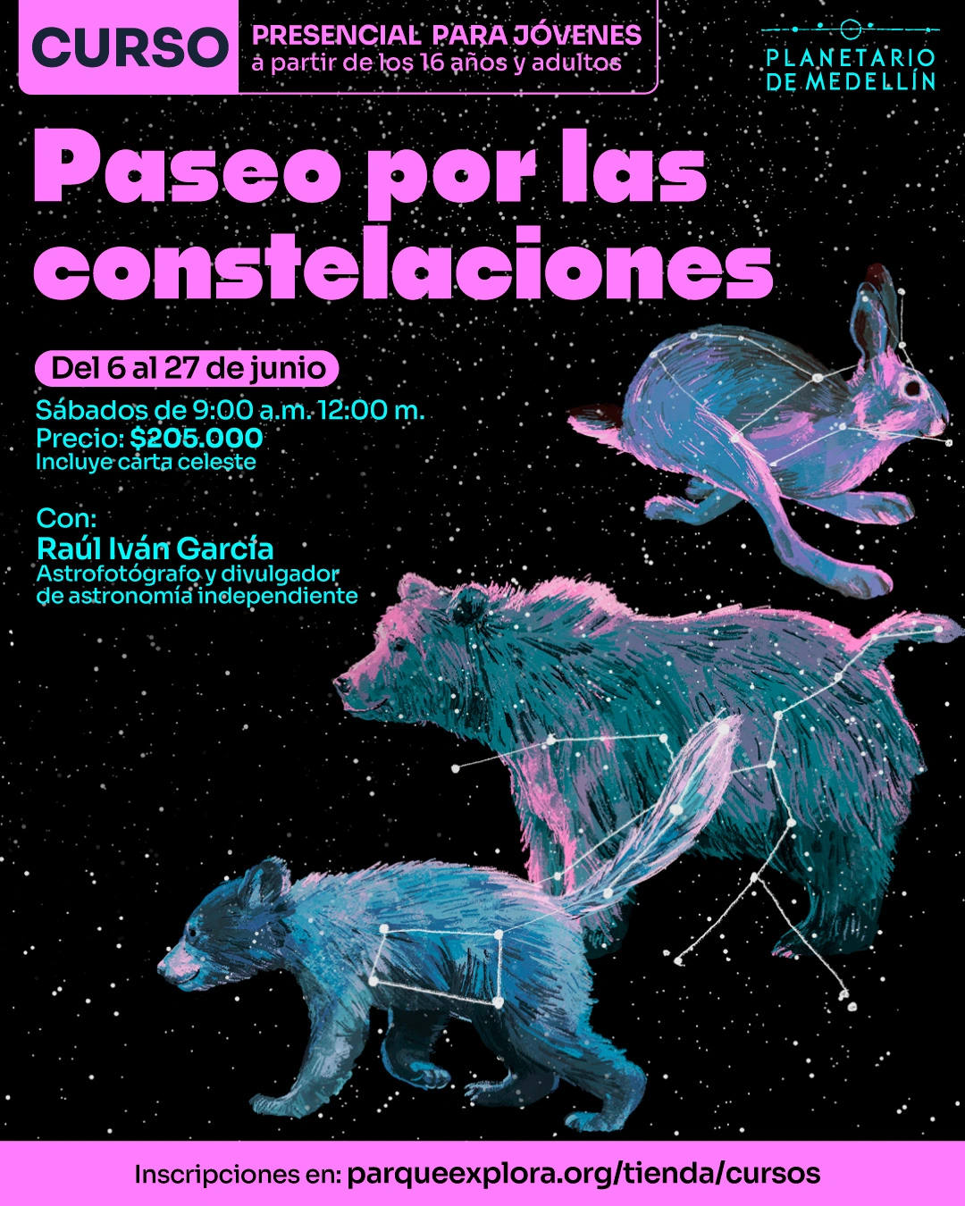 Ilustración. Sobre un fondo negro con estrellas, en la parte superior izquierda hay un recuadro con el texto: «Curso. Presencial para jóvenes a partir de los 16 años y adultos». Debajo dice: «Paseo por las constelaciones». En la parte media izquierda dice: «Del 6 al 27 de junio». Debajo dice: «Sábados de 9:00 a. m. 12:00 m. Precio: $205.000. Incluye carta celeste». Más abajo dice: «Con: Raúl Iván García. Astrofotógrafo y divulgador de astronomía independiente». En la imagen aparecen una liebre, un oso y un osezno, dibujados con líneas y puntos que forman constelaciones sobre sus cuerpos. En la franja inferior dice: «Inscripciones en: parqueexplora.org/tienda/cursos».