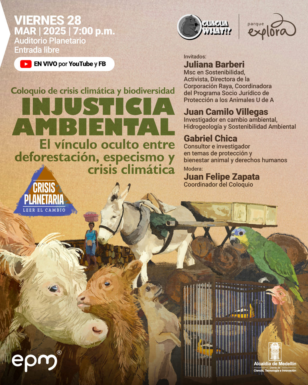 Ilustración. En la parte inferior, se observan varios animales: una vaca y su cría en primer plano, un burro cargando leña, un canguro de pie, un loro verde posado sobre troncos y un par de aves enjauladas. En el fondo, una persona con un recipiente sobre la cabeza camina cerca de una cerca de madera. En la parte superior izquierda, un texto dice: «Viernes 28 de marzo de 2025 a las siete de la noche. Auditorio Planetario. Entrada libre». Debajo, otro texto indica: «En vivo por YouTube y Facebook». En el centro, un texto resalta: «Coloquio de crisis climática y biodiversidad. Injusticia ambiental. El vínculo oculto entre deforestación, especismo y crisis climática». En la parte derecha, se mencionan los invitados: «Juliana Barberi, activista, directora de la Corporación Raya, coordinadora del Programa Socio Jurídico de Protección a los Animales. Juan Camilo Villegas, investigador en cambio ambiental, hidrogeología y sostenibilidad ambiental. Gabriel Chica, consultor e investigador en temas de protección y bienestar animal y derechos humanos». Más abajo, se indica el moderador: «Juan Felipe Zapata, candidato postdoctoral en biología y coordinador del Coloquio».