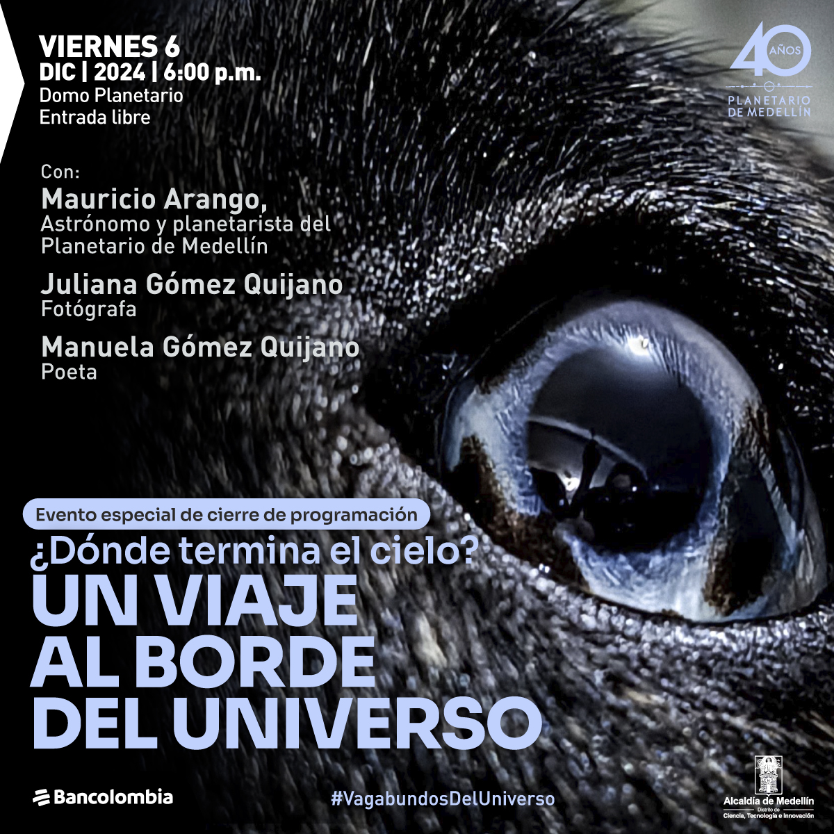 Fotografía. Detalle del ojo de un perro, el globo ocular sobresale de la piel arrugada y gris, el ojo es azul, con el centro negro y refleja algunas luces. En la parte izquierda de la imagen un texto que dice: "Evento especial de cierre de programación. ¿Dónde termina el cielo? Un viaje al borde del universo. Viernes 6 de diciembre de 2024, 6 de la tarde. Con: Mauricio Arango, astrónomo y planetarista del Planetario de Medellín; Juliana Gómez Quijano, fotógrafa; y Manuela Gómez Quijano, poeta. Domo Planetario. Entrada libre hasta completar aforo".
