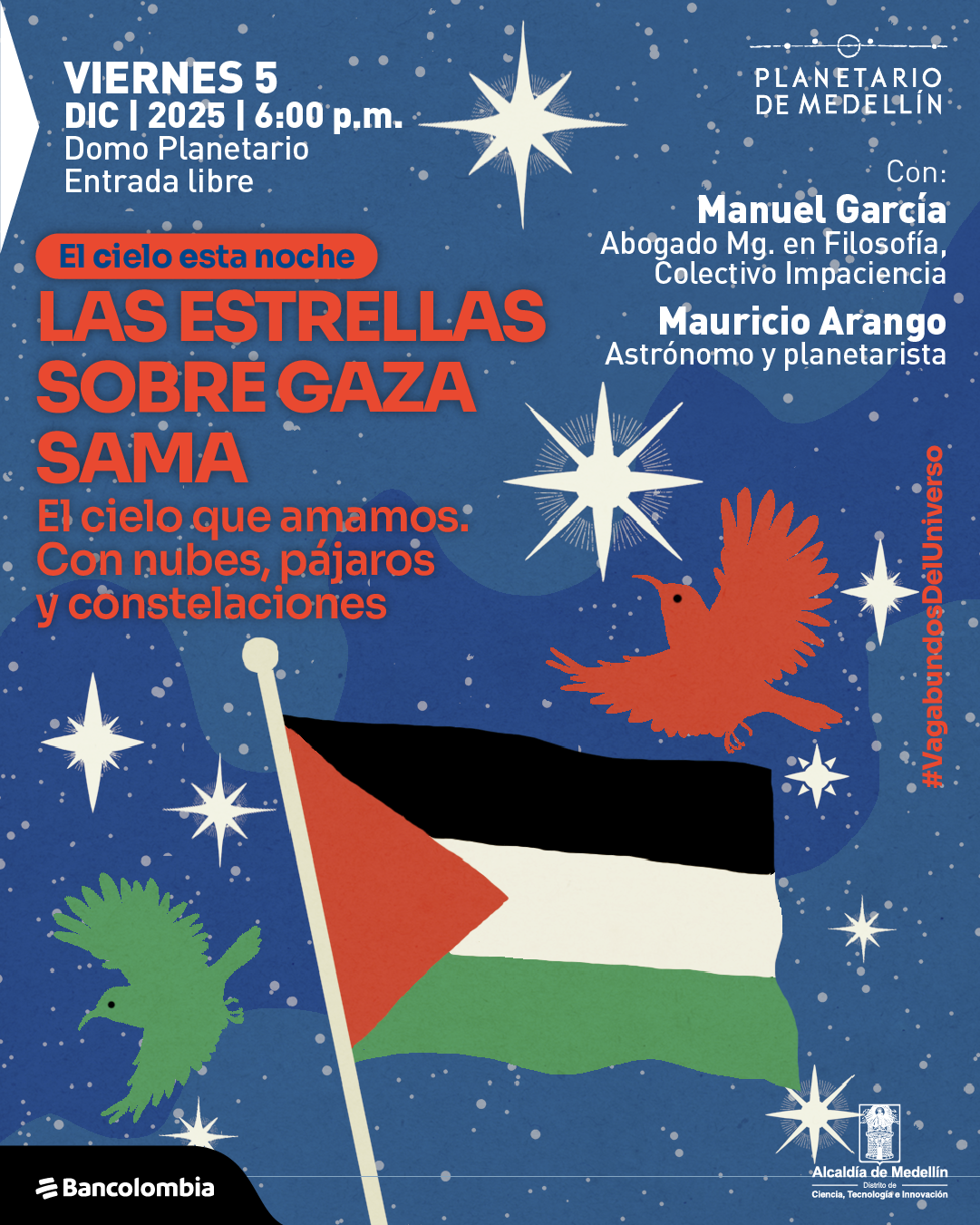 Ilustración. Sobre un fondo azul oscuro lleno de estrellas y destellos, aparecen varias aves en colores verde y rojo que vuelan alrededor de una gran bandera con franjas negra, blanca y verde y un triángulo rojo en el lado del asta. También se ven figuras de estrellas estilizadas en tonos claros distribuidas por toda la imagen. En la parte superior izquierda está el texto: «Viernes cinco de diciembre de dos mil veinticinco a las seis de la tarde. Domo Planetario. Entrada libre». Debajo, dentro de una forma redondeada: «El cielo esta noche». Más abajo: «Las estrellas sobre Gaza Sama. El cielo que amamos: Con nubes, pájaros y constelaciones». En la parte derecha aparece: «Con: Manuel García Abogado magíster en Filosofía, Colectivo Impaciencia. Mauricio Arango Astrónomo y planetarista». A un lado, en posición vertical: «#Vagabundosdeluniverso».