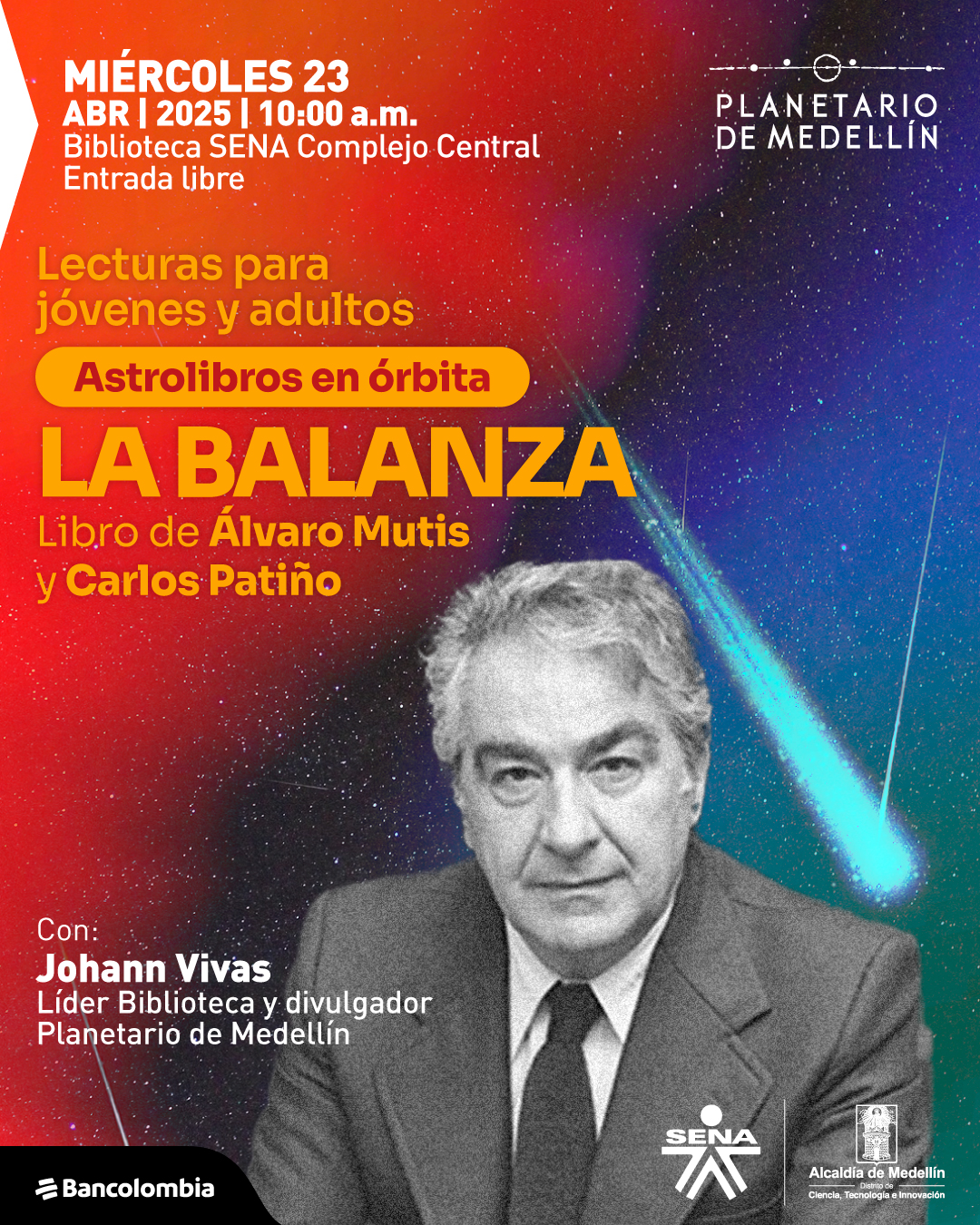 Ilustración. Sobre un fondo con un cielo estrellado y una estela luminosa, se encuentran varios textos informativos. A la derecha, se observa una fotografía en blanco y negro de un hombre de cabello canoso, vestido con traje y corbata, con una expresión seria. En la parte superior izquierda, se lee: «Miércoles 23 de abril de 2025 a las diez de la mañana. Biblioteca SENA Complejo central. Entrada libre». Más abajo, aparece: «Lecturas para jóvenes y adultos». Debajo de este, dentro de una franja con borde redondeado, está el texto: «Astrolibros en órbita». En el centro de la imagen, se lee: «La balanza Libro de Álvaro Mutis y Carlos Patiño». En la parte inferior izquierda, aparece: «Con: Johann Vivas Líder Biblioteca y divulgador Planetario de Medellín».