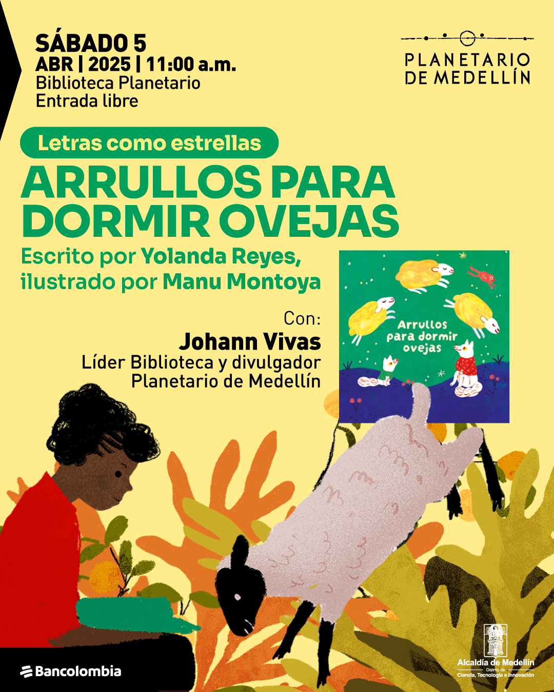 Ilustración. Sobre un fondo amarillo, hay una persona de piel morena y cabello rizado y oscuro, vestida con un suéter rojo, sentada y leyendo un libro verde. Frente a ella, una oveja blanca con cabeza y patas negras parece saltar entre arbustos de colores amarillo, naranja y verde. A un lado, aparece la portada de un libro titulado «Arrullos para dormir ovejas», donde se ven ovejas flotando sobre un fondo verde. En la parte superior, un texto dice: "Sábado 5 de abril de 2025 a las once de la mañana. Biblioteca Planetario. Entrada libre". Más abajo, un recuadro con el texto: "Letras como estrellas". Enseguida, otro texto indica: "Arrullos para dormir ovejas. Escrito por Yolanda Reyes, ilustrado por Manu Montoya". Luego, se menciona: "Con: Johann Vivas. Líder Biblioteca y divulgador Planetario de Medellín".