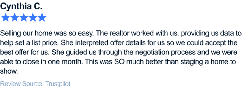 Selling our home was so easy. The realtor worked with us, providing us data to help set a list price. She interpreted offer details for us so we could accept the best offer for us. She guided us through the negotiation process and we were able to close in one month. This was SO much better than staging a home to show.