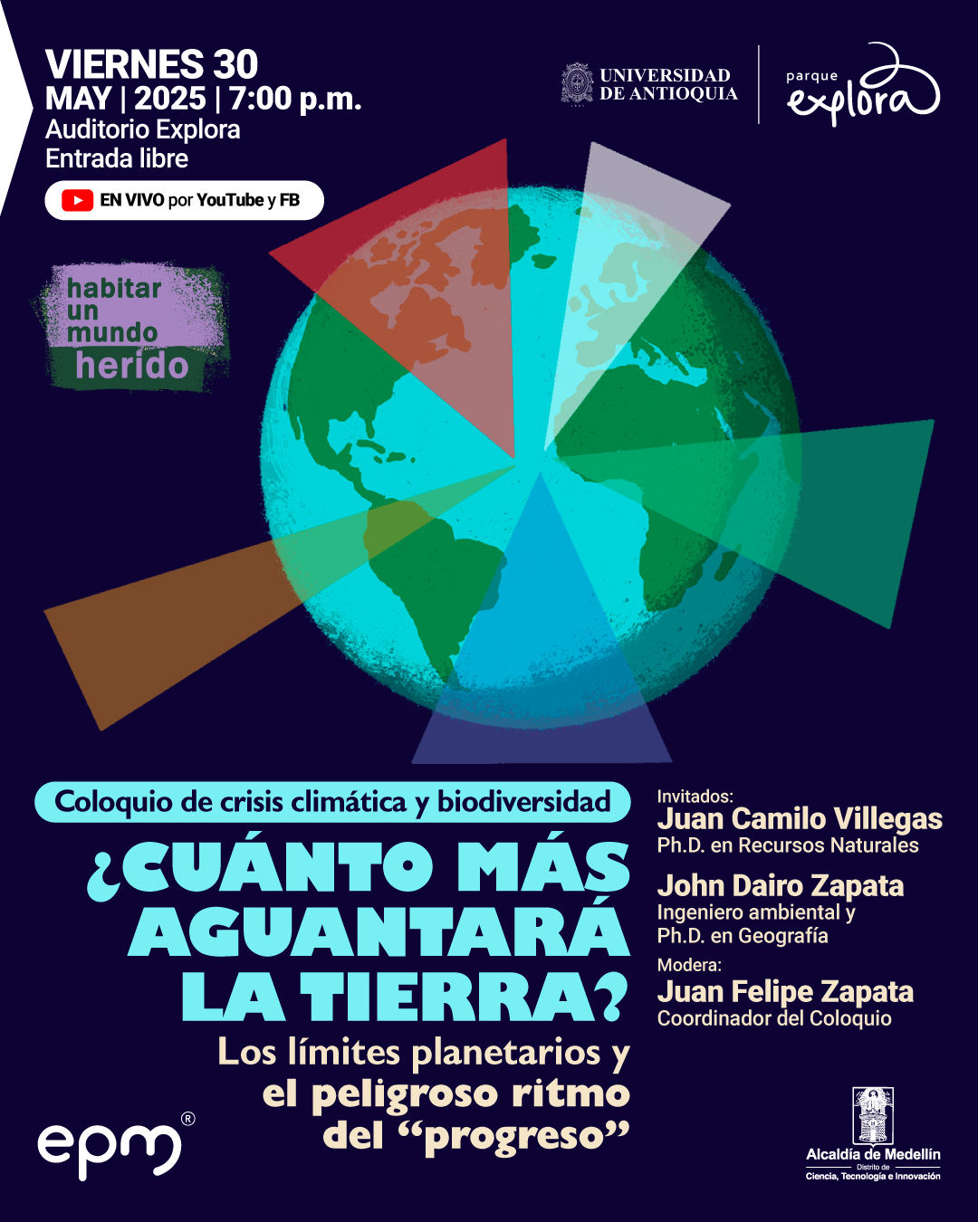 Ilustración. Sobre un fondo azul oscuro, se observa un globo terráqueo con varios segmentos triangulares de colores superpuestos, que parecen representar distintas zonas de impacto o alerta. En la parte superior izquierda se lee: «Viernes 30 de mayo de 2025 a las siete de la noche. Auditorio Explora. Entrada libre. En vivo por YouTube y Facebook». A la izquierda del globo terráqueo, hay un recuadro que dice: «Habitar un mundo herido». En el centro, se encuentra el texto: «Coloquio de crisis climática y biodiversidad. ¿Cuánto más aguantará la Tierra? Los límites planetarios y el peligroso ritmo del “progreso”. Invitados: Juan Camilo Villegas. Doctor en Recursos Naturales. John Dairo Zapata. Ingeniero ambiental y doctor en Geografía. Modera: Juan Felipe Zapata. Coordinador del Coloquio».