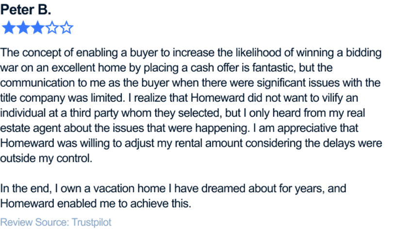 The concept of enabling a buyer to increase the likelihood of winning a bidding war on an excellent home by placing a cash offer is fantastic, but the communication to me as the buyer when there were significant issues with the title company was limited. I realize that Homeward did not want to vilify an individual at a third party whom they selected, but I only heard from my real estate agent about the issues that were happening. I am appreciative that Homeward was willing to adjust my rental amount considering the delays were outside my control. In the end, I own a vacation home I have dreamed about for years, and Homeward enabled me to achieve this.