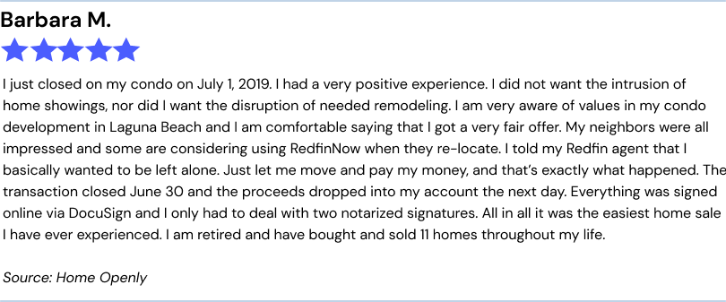 Barbara M.5 stars. I just closed on my condo on July 1, 2019. I had a very positive experience. I did not want the intrusion of
home showings, nor did I want the disruption of needed remodeling. I am very aware of values in my condo development in Laguna Beach and I am comfortable saying that I got a very fair offer. My neighbors were all impressed and some are considering using
RedfinNow when they re-locate. I told my Redfin agent that I basically wanted to be left alone. Just let me move and pay my money, and that’s exactly what happened. The transaction closed June 30 and the proceeds dropped into my account the next
day. Everything was signed online via DocuSign and I only had to deal with two notarized signatures. All in all it was the easiest home sale I have ever experienced. I am retired and have bought and sold 11 homes throughout my life. Source: Home Openly