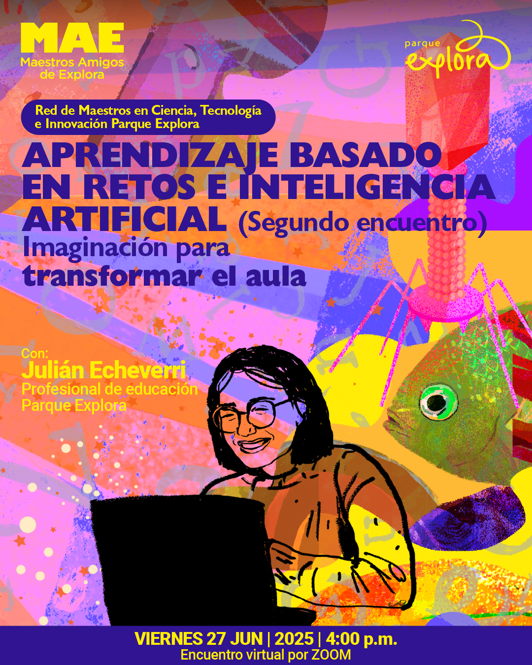 Ilustración. Sobre un fondo abstracto de formas y texturas coloridas en tonos rosados, lilas, naranjas y amarillos, se observan una figura humana sonriente frente a un computador portátil, un pez con gran ojo redondo en el extremo derecho y una estructura similar a un virus con forma poliédrica en la parte superior. En la parte superior izquierda se lee: "MAE Maestros Amigos de Explora". Más abajo, dentro de una franja, se lee: "Red de Maestros en Ciencia, Tecnología e Innovación Parque Explora". En el centro de la imagen está el texto: "Aprendizaje basado en retos e inteligencia artificial (Segundo encuentro). Imaginación para transformar el aula". Sobre el lado izquierdo, aparece: "Con: Julián Echeverri, profesional de educación, Parque Explora". En la parte inferior, sobre una franja púrpura, se lee: "Viernes 27 de junio de 2025 a las cuatro de la tarde. Encuentro virtual por Zoom".