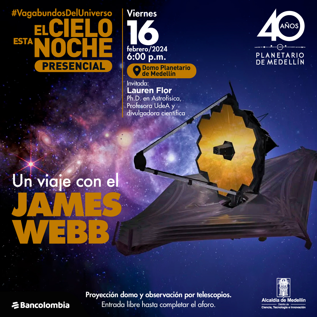 Ilustración. Fondo con destellos y colores que forman diferentes galaxias, en el extremo derecho de la imagen el telescopio James Webb, este simula la forma de un panal de abejas sobre el cual hay tres soportes que se unen y forman un triángulo, esta figura esta sobre una base en forma de rombo.  Lo acompaña un texto que se encuentra en la parte superior izquierda de la imagen “#Vagabundosdeluniverso. El cielo esta noche presente” en la parte inferior de ese texto “Un viaje con el James Webb” en el centro de la imagen texto “viernes 16 de febrero del 2024. 6:00 p.m. Domo planetario de Medellín. Invitada: Lauren Flor, Ph.D. en Astrofísica, profesora UdeA y divulgadora científica. En el centro un texto “Proyección domo y observación por telescopios. Entrada libre hasta completar aforo”.