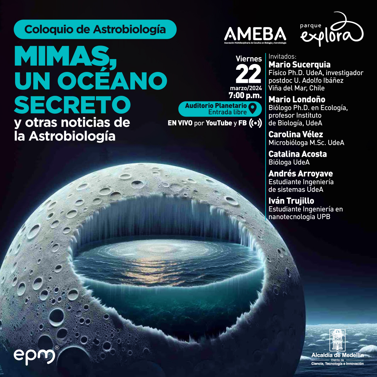 Ilustración. Una luna con un agujero en el centro, en el interior un cuerpo de agua, en la parte superior del agujero se ven formaciones de hielo puntiagudas emergiendo. Arriba un texto dice: “Coloquio de astrobiología. Mimas, un océano secreto y otras noticias astrobiológicas. Viernes 22 de marzo del 2024 a las 7:00 de la noche, en el auditorio del planetario con entrada libre y en vivo por Facebook y YouTube. Invitados: Mario Sucerquia. Físico Ph.D. UdeA, investigador postdoc U. Adolfo Ibáñez Viña del Mar, Chile. Mario Londoño, Biólogo Ph.D. en Ecología, profesor Instituto de Biología, UdeA. Carolina Vélez, Microbióloga M.Sc. UdeA. Catalina Acosta, Bióloga UdeA. Andrés Arroyave, estudiante Ingeniería de sistemas UdeA. Iván Trujillo, estudiante Ingeniería en nanotecnología UPB”.