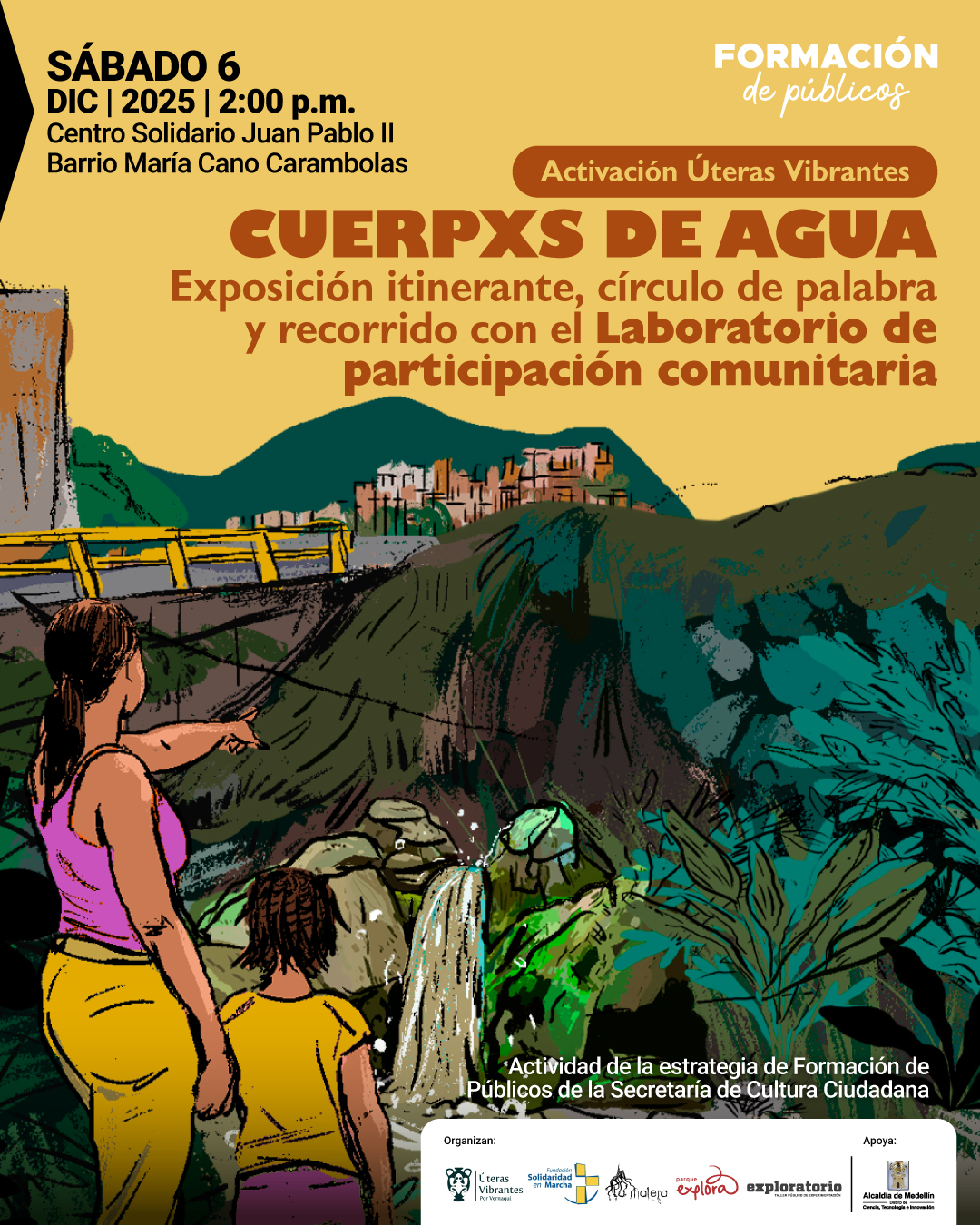 Ilustración. En un paisaje montañoso con cascadas y vegetación espesa, se ve a una mujer de espaldas señalando hacia un desfiladero mientras una niña a su lado observa. Al fondo aparecen construcciones sobre una colina y una vía con barandas amarillas. En la parte superior izquierda está el texto: «Sábado seis de diciembre de dos mil veinticinco a las dos de la tarde. Centro Solidario Juan Pablo segundo. Barrio María Cano Carambolas». En la zona superior derecha se lee: «Formación de públicos». Más abajo, dentro de una franja redondeada: «Activación Úteras Vibrantes». Bajo esta figura: «Cuerpxs de agua. Exposición itinerante, círculo de palabra y recorrido con el Laboratorio de participación comunitaria». En la parte inferior se encuentra: «Actividad de la estrategia de Formación de Públicos de la Secretaría de Cultura Ciudadana».