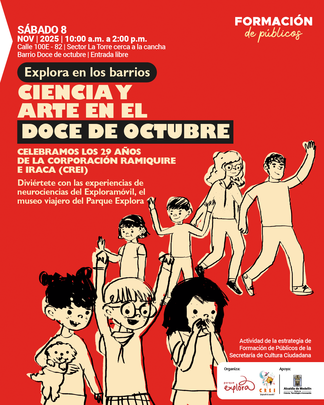 Afiche. Sobre un fondo rojo, en la parte superior izquierda se lee: "Sábado 8 de noviembre de 2025, de diez de la mañana a dos de la tarde. Calle 100E - 82 | Sector La Torre cerca a la cancha. Barrio Doce de octubre | Entrada libre". En el centro, dentro de un recuadro oscuro, aparece: "Explora en los barrios". Debajo, en letras grandes: "Ciencia y arte en el Doce de octubre". Más abajo: "Celebramos los 29 años de la Corporación Ramquiri e Iraca (CREI). Diviértete con las experiencias de neurociencias del Exploramóvil, el museo viajero del Parque Explora". En la parte inferior, hay una ilustración de seis personas, cuatro niñas, un niño y un adulto, en actitud alegre, levantando los brazos o sosteniendo un perro pequeño. En la esquina superior derecha se lee: "Formación de públicos". En la esquina inferior derecha: "Actividad de la estrategia de Formación de Públicos de la Secretaría de Cultura Ciudadana".