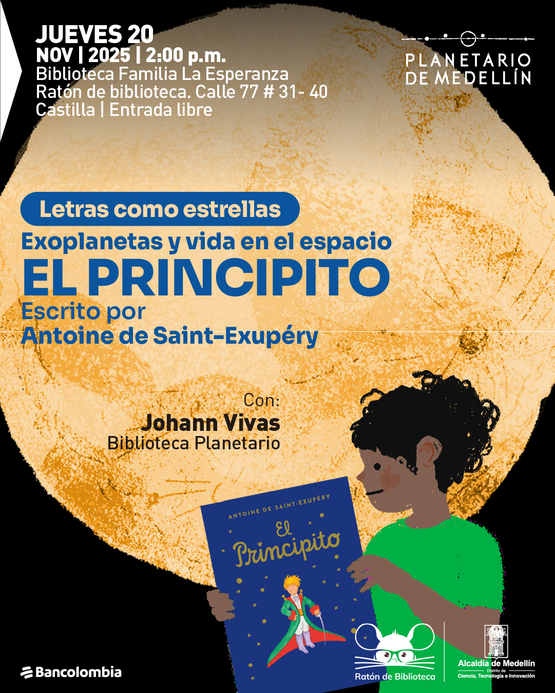 Ilustración. Sobre un fondo oscuro se ve una gran esfera en tonos amarillos y anaranjados. En la parte superior izquierda aparece el texto «Jueves veinte de noviembre de dos mil veinticinco, dos de la tarde. Biblioteca Familia La Esperanza Ratón de biblioteca. Calle setenta y siete número treinta y uno guion cuarenta Castilla Entrada libre». Más al centro se lee «Letras como estrellas. Exoplanetas y vida en el espacio. El principito. Escrito por Antoine de Saint Exupéry». Más abajo: «Con Johann Vivas Biblioteca Planetario». En la parte inferior derecha hay un dibujo de una persona de perfil que sostiene un libro azul cuyo título es «El principito» y muestra la ilustración de un niño rubio con capa verde sobre un pequeño astro. También se observan íconos gráficos sin texto.