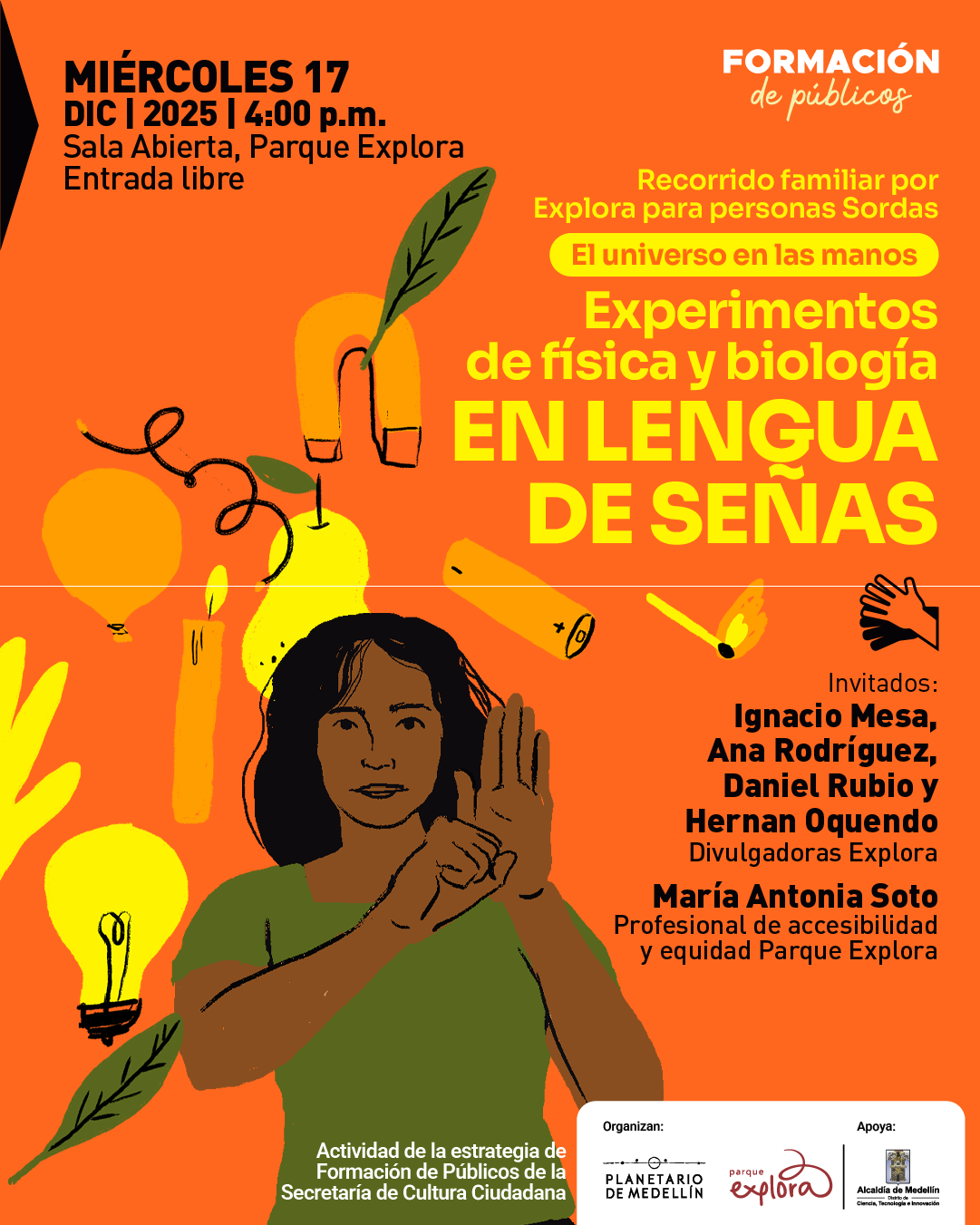 Ilustración. Sobre un fondo naranja se distribuyen elementos dibujados de ciencia y naturaleza: un imán con una hoja, una pera, una vela encendida, una bombilla, una batería, un fósforo, globos y hojas. En la parte superior izquierda aparece un texto que dice: “Miércoles diecisiete de diciembre de dos mil veinticinco a las cuatro de la tarde. Sala Abierta, Parque Explora. Entrada libre”. En la parte superior derecha se lee: “Formación de públicos”. Más abajo, hacia la derecha, hay un texto que dice: “Recorrido familiar por Explora para personas sordas. El universo en las manos”. Debajo se destaca el texto: “Experimentos de física y biología en lengua de señas”. En el centro inferior aparece una mujer ilustrada, de cabello oscuro y camiseta verde, realizando una seña con las manos frente a su pecho. En el costado derecho se lee: “Invitados: Ignacio Mesa, Ana Rodríguez, Daniel Rubio y Hernan Oquendo. Divulgadoras Explora. María Antonia Soto. Profesional de accesibilidad y equidad Parque Explora”. En la parte inferior se incluye un texto que dice: “Actividad de la estrategia de Formación de Públicos de la Secretaría de Cultura Ciudadana”.