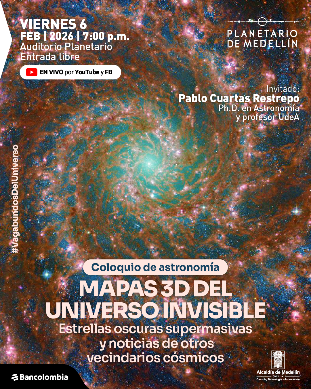 Imagen astronómica. Sobre un fondo que muestra una galaxia espiral con filamentos luminosos y un núcleo brillante, se superponen varios textos informativos. En la parte superior izquierda se lee: «Viernes seis de febrero de dos mil veintiséis a las siete de la tarde. Auditorio Planetario. Entrada libre». Debajo aparece una franja con el texto: «En vivo por YouTube y Facebook». En el costado derecho, a media altura, se lee: «Invitado: Pablo Cuartas Restrepo, doctor en Astronomía y profesor Universidad de Antioquia». En el costado izquierdo, en disposición vertical, aparece el texto: «Vagabundos del Universo». En la parte inferior central se encuentra un rótulo que dice: «Coloquio de astronomía». Debajo, en el centro inferior, se destaca el texto principal: «Mapas tres dimensiones del universo invisible». Más abajo se lee: «Estrellas oscuras supermasivas y noticias de otros vecindarios cósmicos».