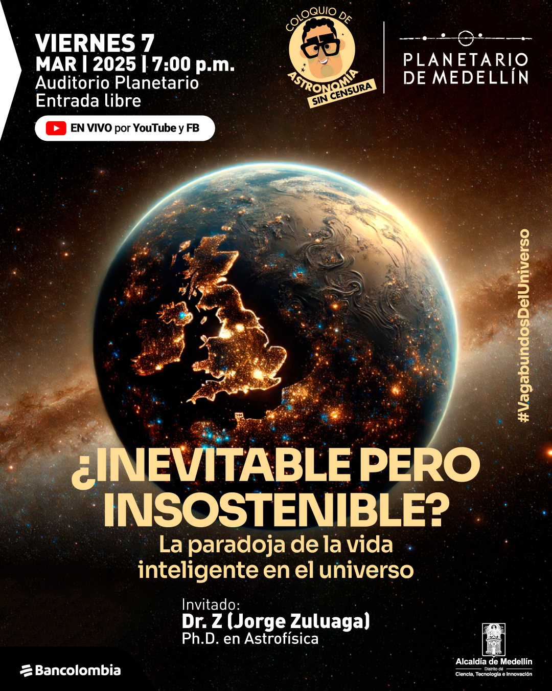 Ilustración. Sobre un fondo estrellado, un planeta iluminado por luces artificiales muestra continentes visibles en la oscuridad del espacio. En la parte superior izquierda, un texto en blanco dice: «Viernes 7 de marzo de 2025 a las siete de la tarde. Auditorio Planetario. Entrada libre». A su lado, un icono rojo indica: «En vivo por YouTube y Facebook». En el centro, un título en amarillo dice: «¿Inevitable pero insostenible? La paradoja de la vida inteligente en el universo». En la parte inferior, un texto en blanco dice: «Invitado: Doctor Z (Jorge Zuluaga), doctor en astrofísica». En el borde derecho, un texto vertical dice: «#VagabundosDelUniverso».