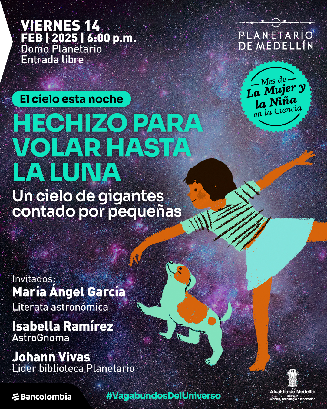 Ilustración. Sobre un fondo estrellado, una niña de piel oscura y cabello rizado se encuentra extendiendo un brazo mientras se inclina hacia adelante, con una falda celeste y una blusa de rayas. Frente a ella, un perro blanco con manchas naranjas levanta la cabeza. Arriba, un texto dice: "Viernes catorce de febrero de dos mil veinticinco a las seis de la tarde. Domo Planetario. Entrada libre". En un círculo turquesa, se lee: «Mes de la Mujer y la Niña en la Ciencia». Más abajo, un recuadro verde dice: «El cielo esta noche». Luego, en letras grandes: "Hechizo para volar hasta la Luna". Debajo, "Un cielo de gigantes contado por pequeñas". Más abajo, "Invitados: María Ángel García, literata astronómica. Isabella Ramírez, AstroGnoma. Johann Vivas, líder biblioteca Planetario". En la parte inferior, un texto dice: "#VagabundosDelUniverso".