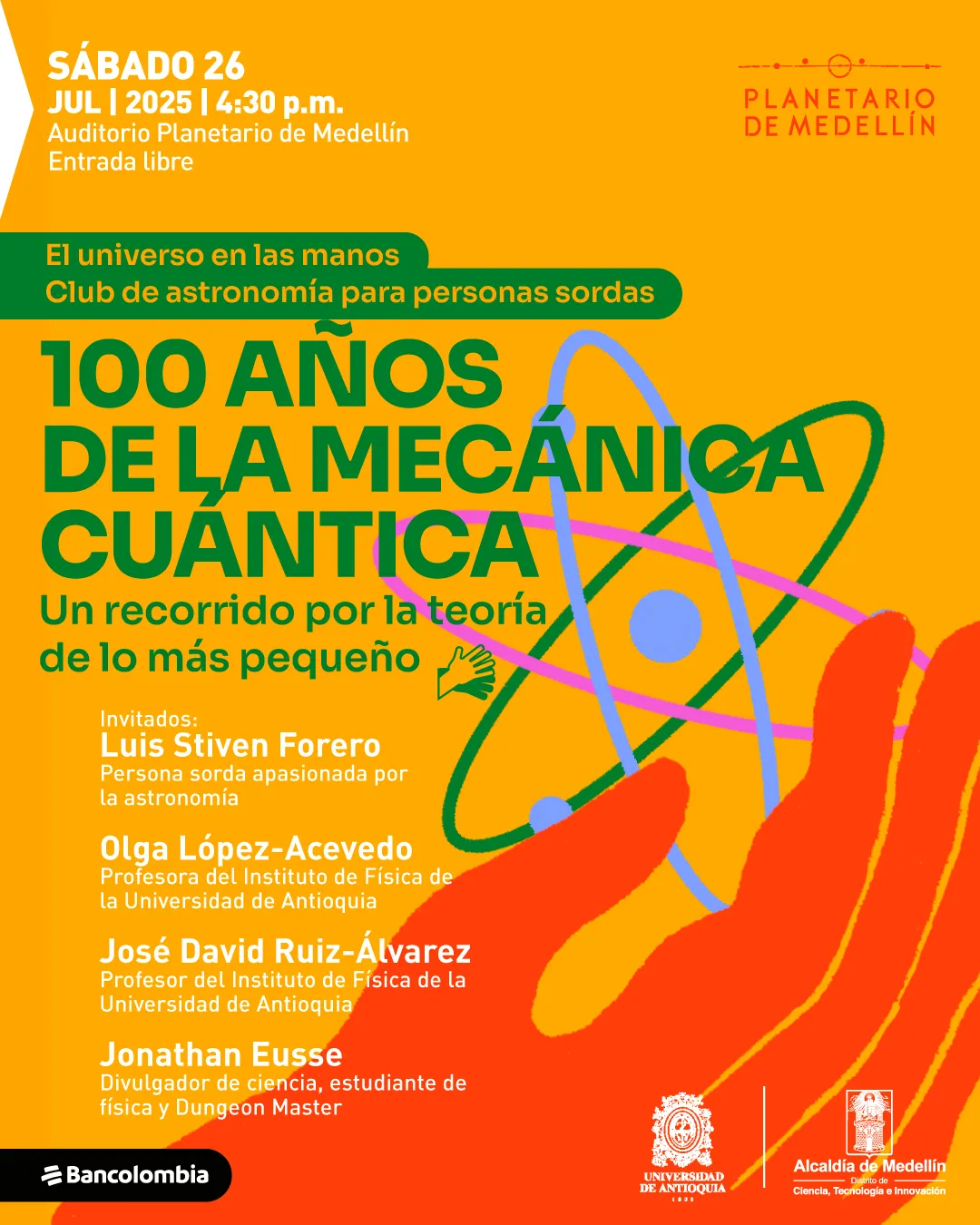 Ilustración. Sobre un fondo amarillo se observa una mano roja extendida hacia un átomo ilustrado con esferas azules y órbitas en colores verde, rosado y azul. En la parte superior izquierda se encuentra el siguiente texto: "Sábado 26 julio 2025 a las cuatro y treinta de la tarde Auditorio Planetario de Medellín Entrada libre". Más abajo, en una franja verde, se lee: "El universo en las manos Club de astronomía para personas sordas". En el centro, en letras grandes, se encuentra el texto: "El átomo Una introducción a la Mecánica Cuántica", acompañado de un ícono de mano que aplaude. En la parte inferior izquierda aparece: "Invitados: Luis Stiven Forero Persona sorda apasionada por la astronomía Jonathan Eusse Divulgador y estudiante de Física Universidad de Antioquia".