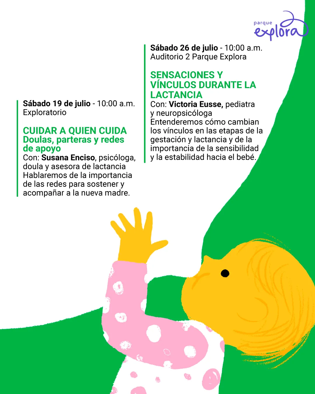 Ilustración. Sobre un fondo blanco y verde, se encuentra un bebé de piel amarilla, cabello fino del mismo color y pijama blanca con círculos rosados. El bebé está acostado de perfil, con la cabeza girada hacia el biberón blanco que sostiene con ambas manos. A la izquierda se encuentra el siguiente texto: "Sábado diecinueve de julio a las diez de la mañana. Exploratorio. Cuidar a quien cuida. Doulas, parteras y redes de apoyo. Con: Susana Enciso, psicóloga, doula y asesora de lactancia. Hablaremos de la importancia de las redes para sostener y acompañar a la nueva madre". A la derecha se ubica el siguiente texto: "Sábado veintiséis de julio a las diez de la mañana. Auditorio 2 Parque Explora. Sensaciones y vínculos durante la lactancia. Con: Victoria Eusse, pediatra y neuropsicóloga. Entenderemos cómo cambian los vínculos en las etapas de la gestación y lactancia y de la importancia de la sensibilidad y la estabilidad hacia el bebé".