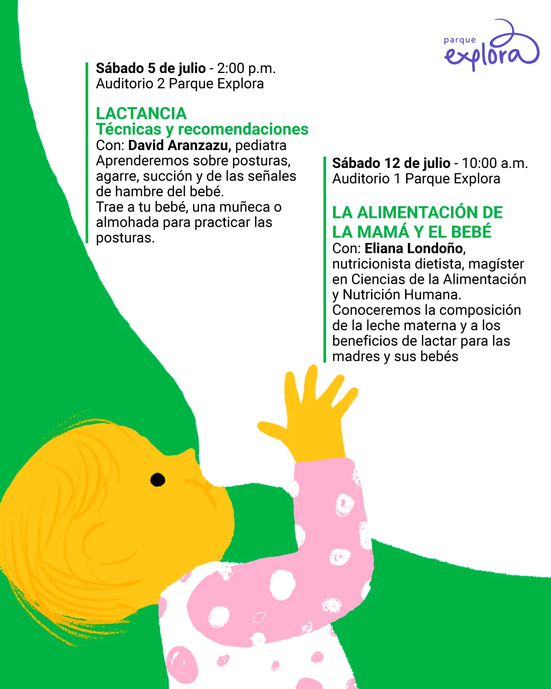 Ilustración. Sobre un fondo blanco y verde, se encuentra un bebé de piel amarilla, cabello fino del mismo color y pijama blanca con círculos rosados. El bebé está acostado de perfil y sostiene un biberón blanco con ambas manos. A la izquierda se ubica el siguiente texto: "Sábado cinco de julio a las dos de la tarde. Auditorio 2 Parque Explora. Lactancia. Técnicas y recomendaciones. Con: David Aranzazu, pediatra. Aprenderemos sobre posturas, agarre, succión y de las señales de hambre del bebé. Trae a tu bebé, una muñeca o almohada para practicar las posturas". A la derecha se encuentra: "Sábado doce de julio a las diez de la mañana. Auditorio 1 Parque Explora. La alimentación de la mamá y el bebé. Con: Eliana Londoño, nutricionista dietista, magíster en Ciencias de la Alimentación y Nutrición Humana. Conoceremos la composición de la leche materna y los beneficios de lactar para las madres y sus bebés".