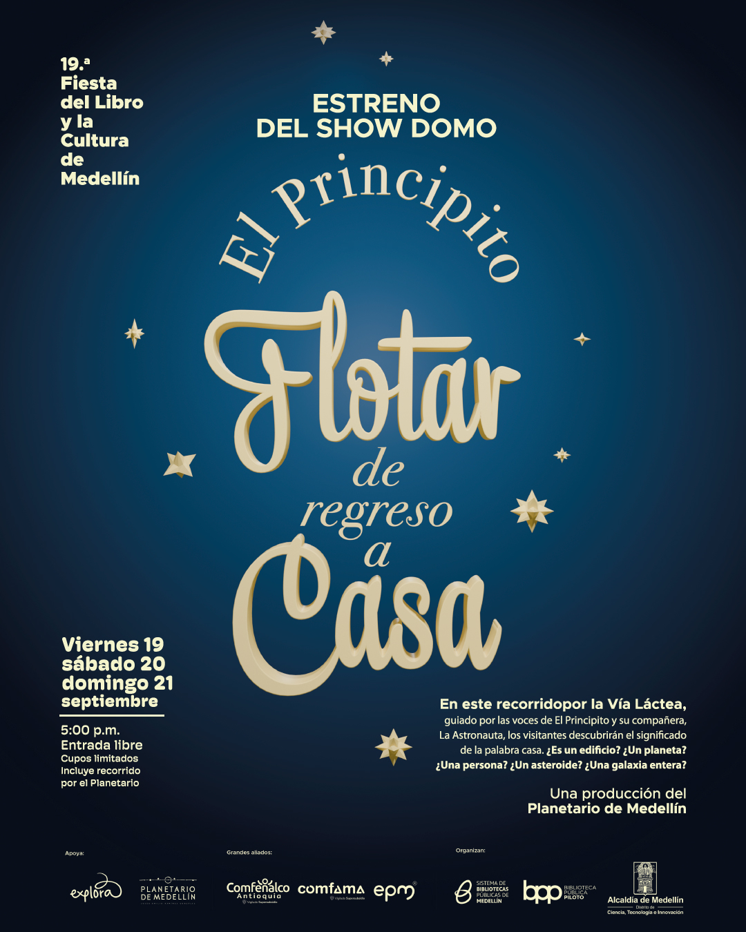 Afiche. Sobre un fondo en degradado azul oscuro se encuentran varias estrellas pequeñas distribuidas alrededor del texto central. En la parte superior izquierda aparece: "Décima novena Fiesta del Libro y la Cultura de Medellín". En el centro, en letras destacadas, se lee: "Estreno del show domo El Principito Flotar de regreso a casa". En la parte inferior izquierda se encuentra: "Viernes 19 sábado 20 domingo 21 septiembre 5:00 de la tarde Entrada libre Cupos limitados Incluye recorrido por el Planetario". En la parte inferior derecha: "En este recorrido por la Vía Láctea, guiado por las voces de El Principito y su compañera, La Astronauta, los visitantes descubrirán el significado de la palabra casa. ¿Es un edificio? ¿Un planeta? ¿Una persona? ¿Un asteroide? ¿Una galaxia entera? Una producción del Planetario de Medellín". En la franja inferior hay varias menciones organizativas y de apoyo.