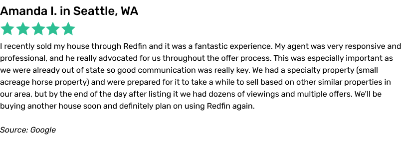 I recently sold my house through Redfin and it was a fantastic experience. My agent was very responsive and professional, and he really advocated for us throughout the offer process. This was especially important as we were already out of state so good communication was really key. We had a specialty property (small acreage horse property) and were prepared for it to take a while to sell based on other similar properties in our area, but by the end of the day after listing it we had dozens of viewings and multiple offers. We'll be buying another house soon and definitely plan on using Redfin again.