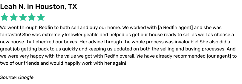 We went through Redfin to both sell and buy our home. We worked with a Redfin agent and she was fantastic! She was extremely knowledgeable and helped us get our house ready to sell as well as choose a new house that checked our boxes. Her advice through the whole process was invaluable! She also did a great job getting back to us quickly and keeping us updated on both the selling and buying
processes. And we were very happy with the value we got with Redfin overall. We have already recommended our agent to two of our friends and would happily work with her again!