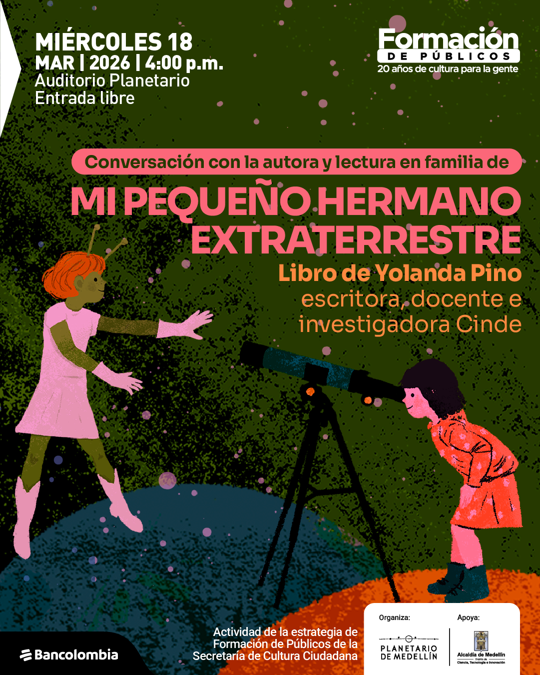 Ilustración. Sobre un fondo oscuro con puntos dispersos que evocan un cielo estrellado, aparecen dos personajes infantiles en un paisaje con superficies redondeadas. A la izquierda, una figura con antenas en la cabeza, vestido y botas, extiende los brazos como si flotara o saltara. A la derecha, otra niña se inclina para mirar por un telescopio montado sobre un trípode. En la parte superior izquierda hay un texto que dice: «Miércoles dieciocho marzo dos mil veintiséis cuatro de la tarde. Auditorio Planetario. Entrada libre». En la parte superior derecha aparece un texto que dice: «Formación de públicos. Veinte años de cultura para la gente». En el centro se lee: «Conversación con la autora y lectura en familia de mi pequeño hermano extraterrestre». Debajo dice: «Libro de Yolanda Pino, escritora, docente e investigadora». En la parte inferior central se lee: «Actividad de la estrategia de formación de públicos de la Secretaría de Cultura Ciudadana». En la parte inferior derecha aparece un recuadro con los textos: «Organiza: Planetario de Medellín. Apoya: Alcaldía de Medellín, Secretaría de Ciencia, Tecnología e Innovación». En la parte inferior izquierda aparece el texto: «Bancolombia».