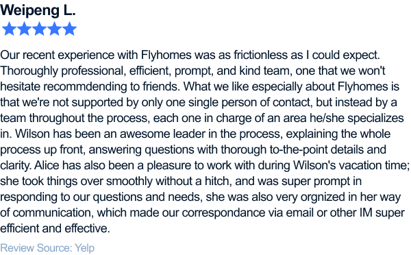 Our recent experience with Flyhomes was as frictionless as I could expect. Thoroughly professional, efficient, prompt, and kind team, one that we won't hesitate recommending to friends. What we like especially about Flyhomes is that we're not supported by only one single person of contact, but instead by a team throughout the process, each one in charge of an area he/she specializes in. Wilson has been an awesome leader in the process, explaining the whole process up front, answering questions with thorough to-the-point details and clarity. Alice has also been a pleasure to work with during Wilson's vacation time; she took things over smoothly without a hitch, and was super prompt in responding to our questions and needs, she was also very organized in her way of communication, which made our correspondence via email or other IM super efficient and effective.