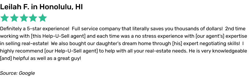 Definitely a 5-star experience! Full service company that literally saves you thousands of dollars! 2nd time working with this
Help-U-Sell agent and each time was a no stress experience with our agent's expertise in selling real-estate! We also bought our daughter's dream home through his expert negotiating skills! I highly recommend our Help-U-Sell agent to help with
all your real-estate needs. He is very knowledgeable and helpful as well as a great guy!