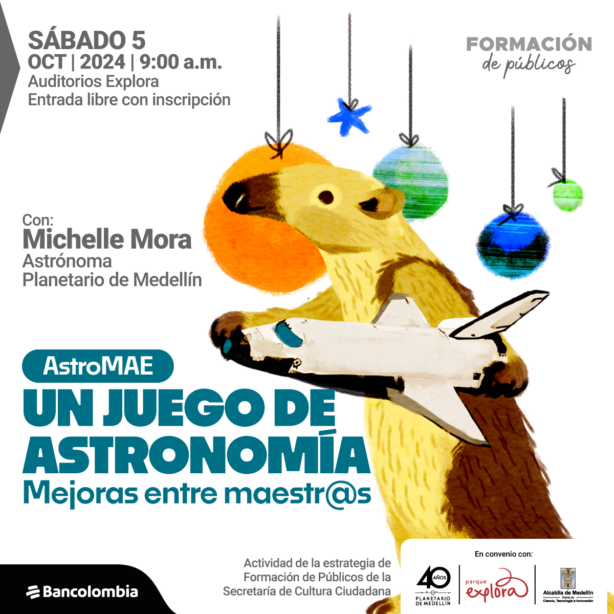 lustración. Sobre un fondo blanco, aparece un animal con la apariencia de un oso hormiguero, de pie, que sostiene una nave espacial de juguete en sus patas. Sobre su cabeza, cuelgan del techo varios objetos redondeados, que simulan planetas, y están sujetos con pequeños lazos negros. Algunos de estos "planetas" son de color verde, azul y naranja. A un lado, se lee el texto: "Sábado 5 oct 2024 | 9:00 a.m. Auditorios Explora. Entrada libre con inscripción. Con: Michelle Mora, astrónoma, Planetario de Medellín". Más abajo, en letras más grandes, se encuentra el texto: "AstroMAE. Un juego de astronomía. Mejoras entre maestr@s". Finalmente, se menciona que es una "Actividad de la estrategia de Formación de Públicos de la Secretaría de Cultura Ciudadana".