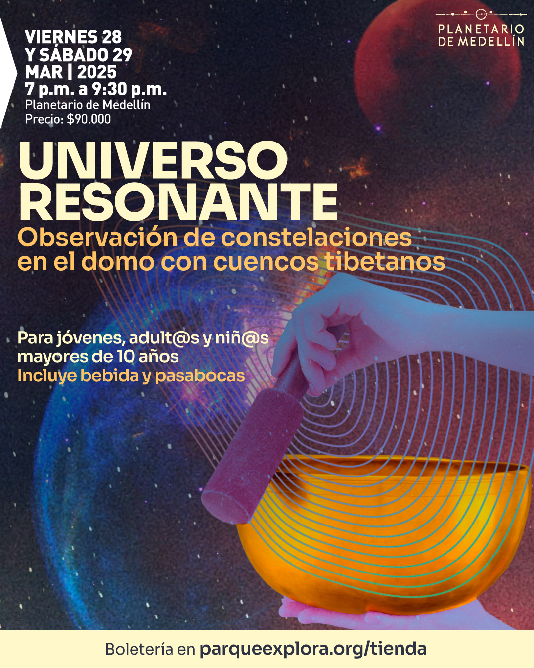 Ilustración. Sobre un fondo que muestra el espacio con estrellas y un planeta rojo en la parte superior derecha, se observa una mano sosteniendo un mazo y golpeando un cuenco tibetano dorado. De este emanan líneas concéntricas que evocan ondas sonoras. En la parte superior izquierda, un texto dice: «Viernes 28 y sábado 29 de marzo de 2025, siete de la noche a nueve y media de la noche. Planetario de Medellín. Precio: noventa mil pesos». En el centro, otro texto dice: «Universo resonante. Observación de constelaciones en el domo con cuencos tibetanos». Más abajo, otro mensaje indica: «Para jóvenes, adultos y niños mayores de diez años. Incluye bebida y pasabocas». En la parte inferior, un texto señala: «Boletaría en parqueexplora.org/tienda».