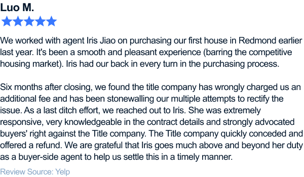 five-star review of flyhomes. We worked with agent Iris Jiao on purchasing our first house in Redmond earlier last year. It's been a smooth and pleasant experience (barring the competitive housing market). Iris had our back in every turn in the purchasing process. Six months after closing, we found the title company has wrongly charged us an additional fee and has been stonewalling our multiple attempts to rectify the issue. As a last ditch effort, we reached out to Iris. She was extremely responsive, very knowledgeable in the contract details and strongly advocated buyers' right against the Title company. The Title company quickly conceded and offered a refund. We are grateful that Iris goes much above and beyond her duty as a buyer-side agent to help us settle this in a timely manner.