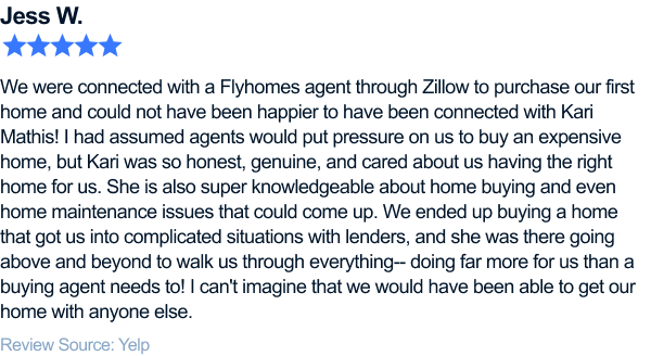 five-star review of flyhomes. We were connected with a Flyhomes agent through Zillow to purchase our first home and could not have been happier to have been connected with Kari Mathis! I had assumed agents would put pressure on us to buy an expensive home, but Kari was so honest, genuine, and cared about us having the right home for us. She is also super knowledgeable about home buying and even home maintenance issues that could come up. We ended up buying a home that got us into complicated situations with lenders, and she was there going above and beyond to walk us through everything-- doing far more for us than a buying agent needs to! I can't imagine that we would have been able to get our home with anyone else.