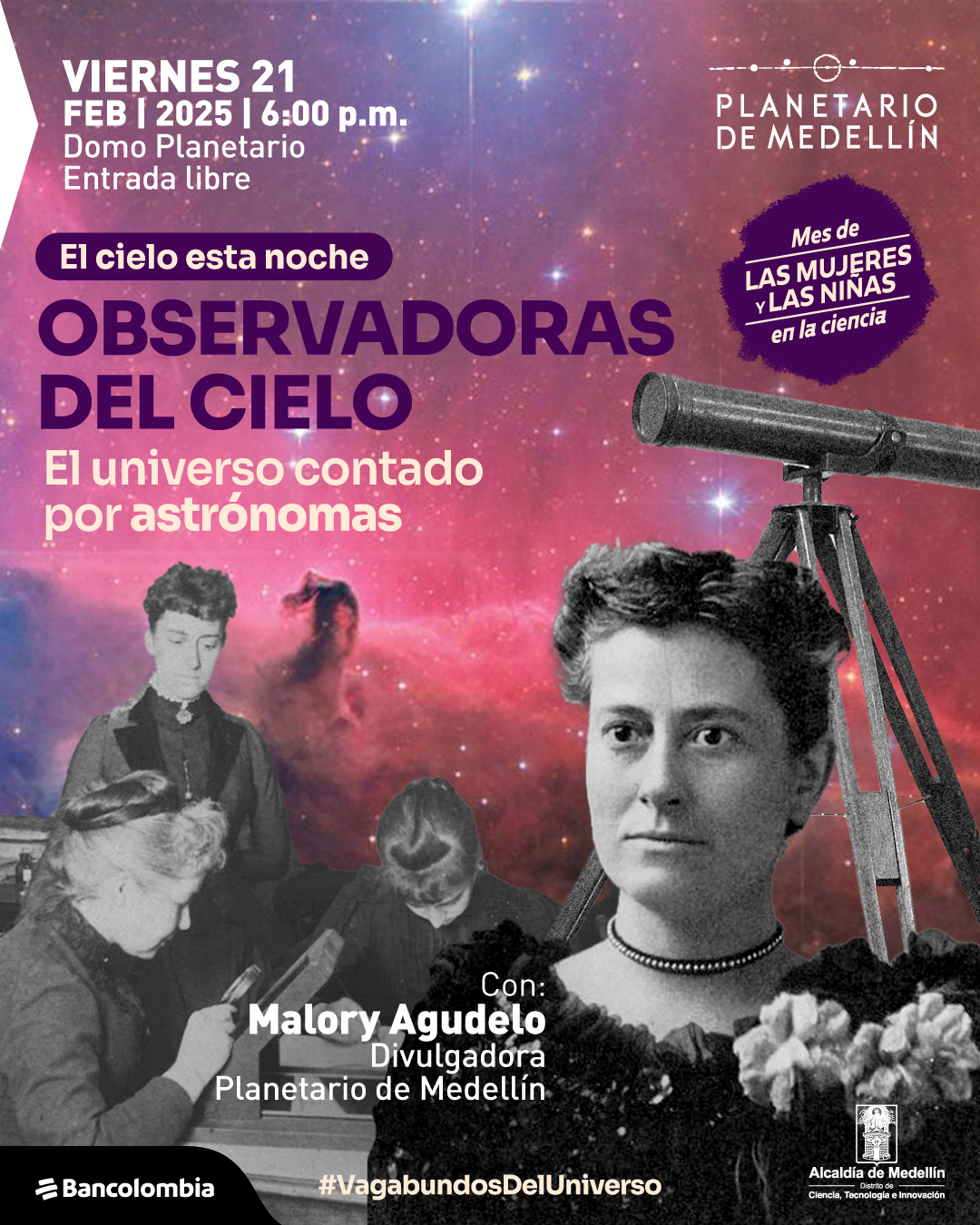 Ilustración. Sobre un fondo de nebulosa en tonos rosados y morados, hay imágenes en blanco y negro de varias mujeres astrónomas. En la parte inferior derecha, una mujer con collar oscuro y expresión seria sostiene un ramo de flores. Detrás de ella, dos mujeres analizan placas fotográficas. En la parte superior derecha, un telescopio antiguo apunta al cielo. En la parte superior izquierda, un texto dice: "Viernes veintiuno de febrero de dos mil veinticinco a las seis de la tarde. Domo Planetario. Entrada libre. El cielo esta noche. Observadoras del cielo. El universo contado por astrónomas. Con: Malory Agudelo, divulgadora Planetario de Medellín". En la parte superior derecha, dentro de un sello morado, se lee: "Mes de las mujeres y las niñas en la ciencia". En la parte inferior, un texto dice: "#VagabundosDelUniverso".