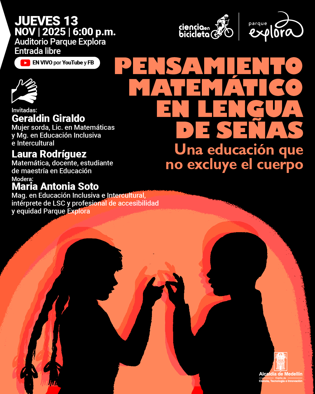 Ilustración. Sobre un fondo negro con un gran círculo difuso en tonos anaranjados y rojizos, aparecen las siluetas de dos personas frente a frente: una con el cabello trenzado y otra de cabello corto. Ambas tienen las manos levantadas y parecen comunicarse en lengua de señas. En la parte superior izquierda se lee: «Jueves 13 de noviembre de 2025 a las seis de la tarde. Auditorio Parque Explora. Entrada libre. En vivo por YouTube y Facebook». En el centro y hacia la derecha, en letras grandes: «Pensamiento matemático en lengua de señas». Debajo: «Una educación que no excluye el cuerpo». Más abajo: «Invitadas: Geraldin Giraldo. Mujer sorda, licenciada en Matemáticas y Física, magíster en Educación Inclusiva e Intercultural. Laura Rodríguez. Matemática, docente, estudiante de maestría en Educación. Modera: María Antonia Soto. Magíster en Educación Inclusiva e Intercultural, intérprete de LSC y profesional de accesibilidad y equidad Parque Explora».