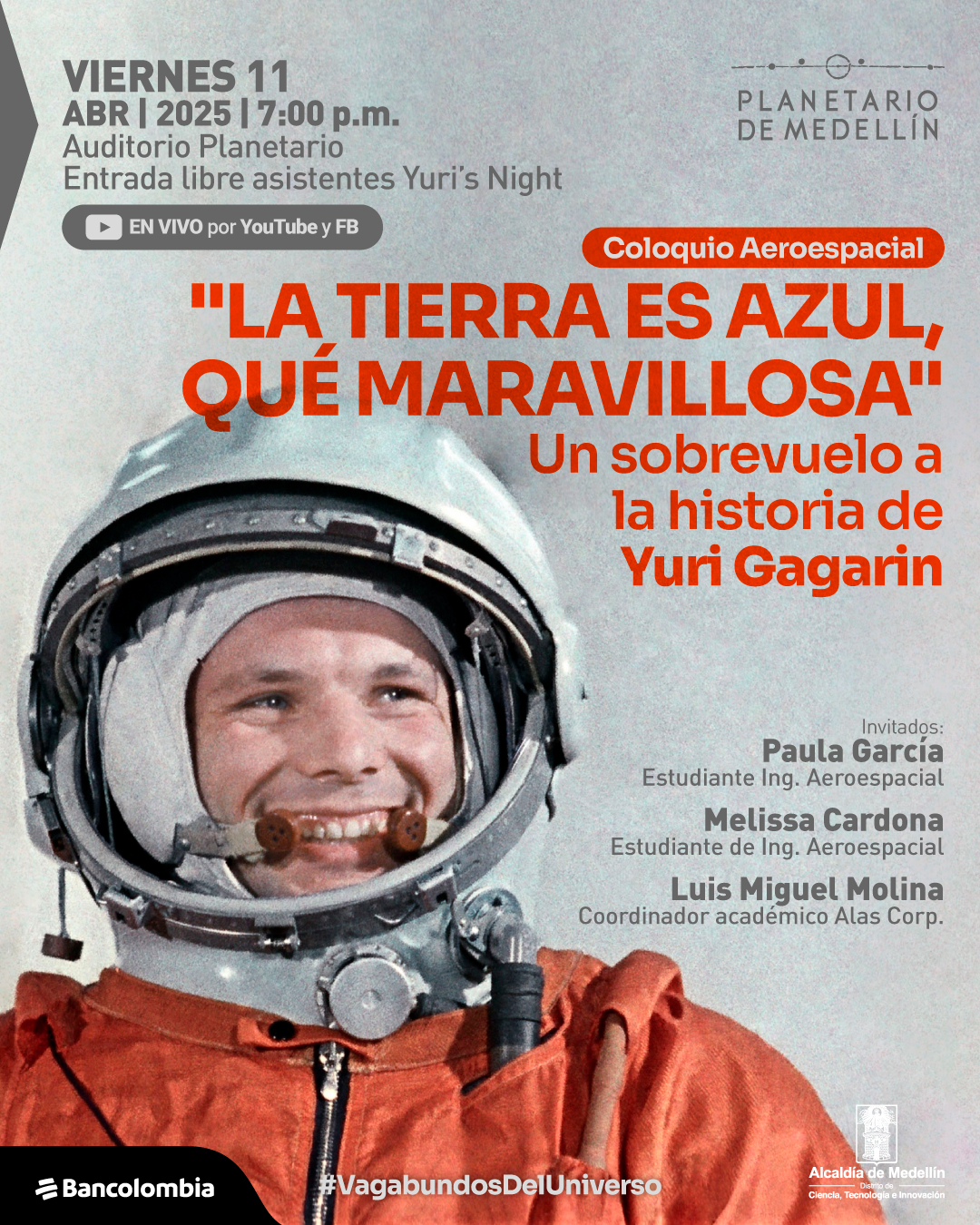 Fotografía. Un astronauta con traje naranja y casco plateado sonríe mientras mira a un lado. En la parte superior izquierda, se lee: «Viernes 11 de abril de 2025 a las siete de la noche Auditorio Planetario Entrada libre asistentes Yuri’s Night». Debajo, dentro de un recuadro con un ícono de video, aparece el texto: «En vivo por YouTube y Facebook». En la parte superior derecha, se encuentra un título dentro de un recuadro: «Coloquio Aeroespacial». En el centro, con letras resaltadas, se lee: «La Tierra es azul, qué maravillosa» Un sobrevuelo a la historia de Yuri Gagarin». En la parte derecha, se encuentra el texto: «Invitados: Paula García Estudiante de ingeniería aeroespacial Melissa Cardona Estudiante de ingeniería aeroespacial Luis Miguel Molina Coordinador académico Alas Corp.». En la parte inferior, aparece el texto: «#VagabundosDelUniverso».