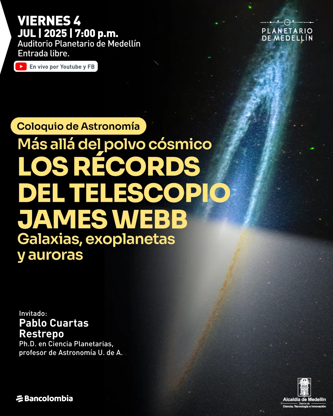 Ilustración. Sobre un fondo negro con una imagen alargada de una galaxia o nube cósmica en tonos azules, verdes y blancos, aparece en la parte superior izquierda el siguiente texto: "Viernes 4 julio 2025 a las siete de la noche Auditorio Planetario de Medellín Entrada libre". Justo debajo, un recuadro indica: "En vivo por YouTube y Facebook". En el centro-izquierda, aparece un texto destacado en letras grandes: "Coloquio de Astronomía Más allá del polvo cósmico Los récords del telescopio James Webb Galaxias, exoplanetas y auroras". En la parte inferior izquierda se lee: "Invitado: Pablo Cuartas Restrepo Doctor en Ciencia Planetarias, profesor de Astronomía Universidad de Antioquia". En la parte inferior aparecen los logotipos de Bancolombia y la Alcaldía de Medellín.