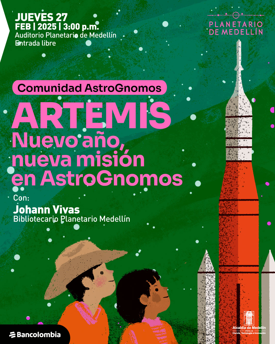 Ilustración. Sobre un fondo verde con textura, hay puntos blancos dispersos que simulan estrellas. En la parte derecha, una ilustración muestra un cohete de colores blanco y rojo con detalles negros, rodeado de dos estructuras más pequeñas. En la parte inferior izquierda, hay dos niños observando hacia arriba. Uno lleva un sombrero y una capa naranja, mientras que el otro, de cabello oscuro y rizado, usa una prenda del mismo color. En la parte superior izquierda, un texto dice: «Jueves 27 de febrero de 2025 a las tres de la tarde. Auditorio Planetario de Medellín. Entrada libre». En el centro, dentro de una franja rosa, se lee: «Comunidad AstroGnomos». Debajo, en letras grandes, aparece: «Artemis». Luego, un texto continúa: «Nuevo año, nueva misión en AstroGnomos». Más abajo, se lee: «Con: Johann Vivas, bibliotecario Planetario Medellín».