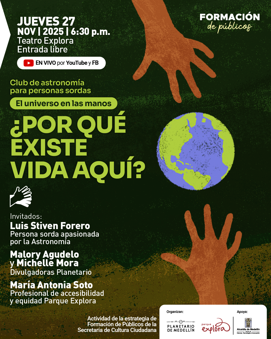 Ilustración. Sobre un fondo verde oscuro con textura aparecen dos manos anaranjadas extendidas hacia una representación de la Tierra ubicada al centro a la derecha. En la parte superior izquierda se ve un bloque de texto que dice: «Jueves veintisiete de noviembre de dos mil veinticinco a las seis y treinta de la tarde. Auditorio del Planetario. Entrada libre. En vivo por YouTube y Facebook». Más abajo se leen dos franjas con los textos: «Club de astronomía para personas sordas» y «El universo en las manos». En grande se muestra: «¿Por qué existe vida aquí?». A la izquierda aparece un ícono de una mano y el título «Invitados:». Luego se listan: «Luis Stiven Forero, persona sorda apasionada por la astronomía. Malory Agudelo y Michelle Mora, divulgadoras del Planetario. María Antonia Soto, profesional de accesibilidad y equidad Parque Explora». Al final se indica: «Actividad de la estrategia de Formación de Públicos de la Secretaría de Cultura Ciudadana».