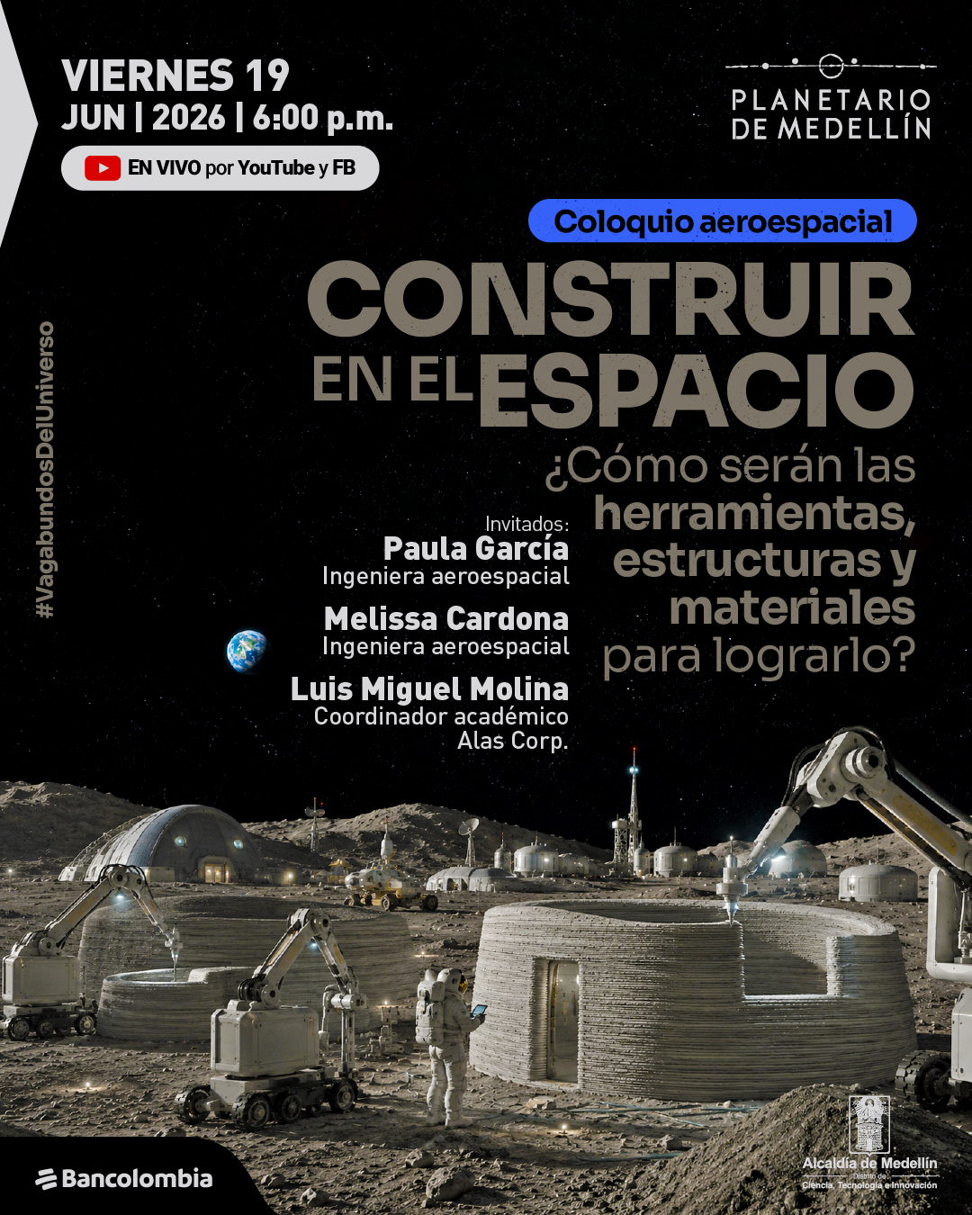 Imagen. Ilustración de un paisaje espacial con superficie gris similar a la Luna, donde varias estructuras circulares en construcción están siendo ensambladas por brazos robóticos. En el centro inferior hay una persona con traje espacial observando y manipulando un dispositivo, y al fondo se ven más módulos y antenas bajo un cielo negro estrellado, con la Tierra visible a la izquierda. En la parte superior izquierda dice: «Viernes diecinueve de junio de dos mil veintiséis a las seis de la tarde». Debajo: «En vivo por YouTube y Facebook». En la parte superior derecha dice: «Planetario de Medellín». En el centro se lee: «Coloquio aeroespacial. Construir en el espacio». A la derecha: «¿Cómo serían las herramientas, estructuras y materiales para lograrlo?». En la parte media izquierda dice: «Invitados: Paula García. Ingeniera aeroespacial. Melissa Cardona. Ingeniera aeroespacial. Luis Miguel Molina. Coordinador académico Alas Corp.». En el borde izquierdo aparece: «Vagabundos del universo».