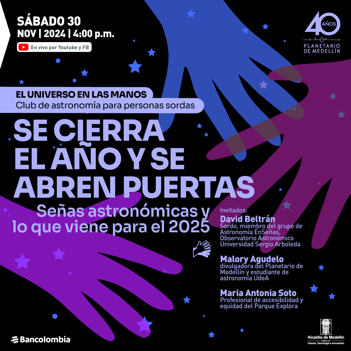Ilustración. Sobre un fondo estrellado aparece la silueta tres manos en morados y azules. En la parte izquierda de la imagen un texto que dice: "Sábado 30 de noviembre de 2024 a las 4 de la tarde. En vivo por YouTube y Facebook. El universo en las manos. Club de astronomía para personas sordas. Se cierra el año y se abren las puertas. Señas astronómicas y lo que se viene para el 2025. Invitados: David Beltrán, sordo, miembro del grupo de Astronomía EnSeñas, Observatorio Astronómico Universidad Sergio Arboleda. Malory Agudelo, divulgadora del Planetario de Medellín y estudiante de Astronomía UdeA. María Antonia Soto, profesional de accesibilidad y equidad del Parque Explora".