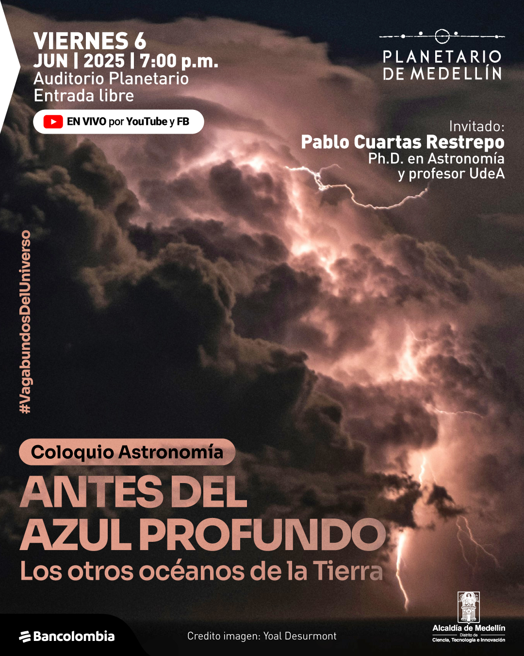 Fotografía. En el fondo se observa una escena nocturna de nubes densas iluminadas desde dentro por relámpagos. En la parte superior izquierda, un texto dice: "Viernes 6 de junio de 2025 a las siete de la noche. Auditorio Planetario. Entrada libre. En vivo por YouTube y Facebook". En la parte superior derecha se lee: "Invitado: Pablo Cuartas Restrepo, doctor en Astronomía y profesor Universidad de Antioquia". En orientación vertical, al borde izquierdo, aparece el texto: "#VagabundosDelUniverso". En la parte inferior, se lee: "Coloquio Astronomía. Antes del azul profundo. Los otros océanos de la Tierra". En la parte inferior central aparece el crédito: "Crédito imagen: Yoal Desurmont".